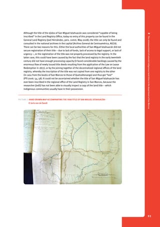 2 The remeasurement of colonial indigenous land titles in the department of San Marcos 
92 
Although the title of the ejidos of San Miguel Ixtahuacán was considered “capable of being 
inscribed” in the Land Registry Office, today no entry of this property can be found in the 
General Land Registry (Joel Hernández, pers. comm. May 2008); the title can only be found and 
consulted in the national archives in the capital (Archivo General de Centroamérica, AGCA). 
There can be two reasons for this. Either the local authorities of San Miguel Ixtahuacán did not 
secure registration of their title – due to lack of funds, lack of access to legal support, or lack of 
urgency –, or the registration of the title was not properly processed by the registry. In the 
latter case, this could have been caused by the fact that the land registry in the early twentieth 
century did not have enough processing capacity (it faced considerable backlogs caused by the 
enormous flow of newly issued title deeds resulting from the application of the Law on Lease 
Redemption in 1877), or by the joining together of the decentralized regional offices of the land 
registry, whereby the inscription of the title was not copied from one registry to the other 
(in casu from the books of San Marcos to those of Quetzaltenango) and thus got “lost” 
(PTI 2006: 54, 58). It could not be ascertained whether the title of San Miguel Ixtahuacán has 
ever been inscribed in the regional office of the Land Registry in San Marcos, because the 
researcher (JvdS) has not been able to visually inspect a copy of the land title – which 
indigenous communities usually have in their possession. 
Picture 1. Hand-drawn map accompanying the 1908 title of San Miguel Ixtahuacán - 
© Joris van de Sandt 
 