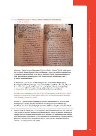 2 The remeasurement of colonial indigenous land titles in the department of San Marcos 
94 
Picture 2. Two random pages of the 1816 land title of Sipacapa, heavily eroded 
© Joris van de Sandt 
a boundary dispute between Sipacapa and Comitancillo (the village of Tuimuj) and proposed 
the erection of stone and mortar (cal y canto) boundary markers to avoid the possible future 
resurgence of the conflict (title, p. 75). But the resolution of other disputes also took much 
time, reason why the re-measurement could not be concluded before June 25, 1909 – 
15 months after it had started. 
In the process, it had become clear that the prior land measurement of Sipacapa, by 
Subdelegate José Domingo Hidalgo, which had formed the basis for the 1816 title, left much 
to be desired. In July 1908, land surveyor Luís Aguilar Peláez, who was charged with the 
re-measurement of the lands of Comitancillo, had noted in this respect (that): 
These are erroneous measurements that shed no light whatsoever, because they are based 
on distances measured by the eye and the bearings are not even approximately calculated. 
(“Las tierras de Comitancillo”, 1908) 
This had as a consequence that the new calculation of the total extension (surface) of the 
municipality of Sipacapa deviated considerably from the previous calculation of 291 
caballerías; now it was calculated at 336 caballerias in total.27 Camey had concluded that all 
27 Something strange has happened here. In the land measurement report on Sipacapa (included in the title), land surveyor 
Camey calculates the extension of excess lands at 200 caballerías, while the prior land title would have included only 136 
caballerías (p. 55). This information does not correspond with the information in the 1816 title that was based on the land 
survey performed by José Domingo Hidalgo, as a result of which Sipacapa was awarded title over a total of 291 caballerías. 
It is not clear to which title Camey is referring, because name and number of this title – that which would grant 136 
caballerías – are not being mentioned in the 1918 title. 
 