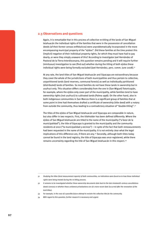 97 
2.3 Observations and questions 
Again, it is remarkable that in this process of collective re-titling of the lands of San Miguel 
Ixtahuacán the individual rights of the families that were in the possession of cancellation 
deeds (of their former censos enfitéuticos) were unproblematically incorporated in the more 
encompassing municipal property of the “ejidos”. Did these families at the time protest this 
(implicit) negation of their individual property rights, for which they must have had to pay 
dearly, or were they simply unaware of this? According to investigator Joel Hernández of 
Pastoral de la Tierra Interdiocesana, this question remains pending and it will require further 
(minituous) investigation to see (find out) whether during the titling of both ejidos these 
individual rights were being formally excluded (Joel Hernández, pers. comm. June 2008).31 
At any rate, the land titles of San Miguel Ixtahuacán and Sipacapa are extraordinary because 
they cover the whole of the jurisdictions of both municipalities and thus pertain to collective, 
unpartitioned lands (land reserves, communal forests) as well as individually partitioned 
(distributed) lands of families. So most families do not have these lands in ownership but in 
usufruct only. This situation differs considerably from the one in (San Miguel) Totonicapán, 
for example, where the ejidos only cover part of the municipality, while families tend to have 
ownership rights (not usufruct) to cultivated lands (Palma 1998). On the other hand, also in 
both indigenous communities in San Marcos there is a significant group of families that at 
some point in time had themselves drafted a certificate of ownership (title deed) with a notary 
from outside the community, thus leading to a contradictory situation of “double-titling”.32 
The titles of the ejidos of San Miguel Ixtahuacán and Sipacapa are comparable in nature, 
but also differ in two respects. First, the titleholder has been defined differently. Where the 
ejidos of San Miguel Ixtahuacán are titled to the name of the municipality (“a favor de la 
municipalidad”), the title of Sipacapa is granted to the municipality and the community 
residents at once (“la municipalidad y vecinos”) – in spite of the fact that both remeasurements 
had been requested in the name of the municipality. It is not entirely clear what the legal 
implications of this difference are, if there are any.33 Secondly, although both titles today 
cannot be found in the land registry, the title of Sipacapa was once registered, while there 
remains uncertainty regarding the title of San Miguel Ixtahuacán in this respect.34 
31 Studying the titles (land measurement reports) of both communities, no indications were found as to how these individual 
rights were being treated during the re-titling process. 
32 It remains to be investigated whether these ownership documents date back to the late nineteenth-century cancellations 
deeds (censos) or whether these unilateral privatizations are of a more recent date (occurred after the renovation of the 
land titles). 
33 For example, in the case of a possible future attempt to reclaim the collective title for the community. 
34 With regard to this question, further research is necessary and urgent. 
 