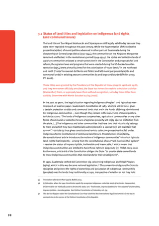 99 
3.1 Status of land titles and legislation on indigenous land rights 
(and communal tenure) 
The land titles of San Miguel Ixtahuacán and Sipacapa are still legally valid today because they 
were never repealed throughout the past century. While the fragmentation of the collective 
properties (ejidos) of municipalities advanced in other parts of Guatemala during the 
dictatorship of General Jorge Ubico (1931-1944), the communities of the Altiplano Marquense 
remained unaffected; in the revolutionary period (1944-1954), the ejidos and collective lands of 
agrarian communities enjoyed a certain protection in the Constitution and proposals for land 
reform; the agrarian laws and programs that were enacted during the US-backed counter-revolution 
(1954) were primarily aimed for the colonization of “state lands” in the northeast 
and north (Franja Transversal del Norte and Petén) and left municipal property (ejido and 
communal lands) in existing peasant communities by and large undisturbed (Thillet 2003; 
PTI 2006). 
Those titles were granted by the Presidency of the Republic of those days (in 1908 and 1918), 
and they were never officially annulled; the State has never since taken a decision to divide 
(dismember) them, or expressly leave them without recognition, so today those titles have 
validity. (Interview with Martín Sacalxot 02/04/2008). 
In the past 20 years, the legal situation regarding Indigenous Peoples’ land rights has even 
improved, at least on paper. Guatemala’s Constitution of 1985, which is still in force, gives 
a certain protection to ejido and communal lands that are in the hands of (being administered 
by) indigenous communities – even though they remain in the ownership of municipalities. 
Article 67 states: “The lands of indigenous cooperatives, agricultural communities or any other 
forms of communal or collective tenure of agrarian property will enjoy special protection from 
the state. […] The indigenous and other communities that have land that historically belongs 
to them and which they have traditionally administered in a special form will maintain that 
system”.35 Article 67 thus gives constitutional rank to collective properties that fall under 
indigenous forms (institutions) of communal land tenure. Possibly more importantly, 
the constitutional article introduces the notion of indigenous communities’ historical rights to 
land, rights that implicitly – arising from the constitutional phrase “will maintain that system” 
– receive the status of imprescriptible, inalienable and irrevocable,36 which means that 
indigenous communities are entitled to have these rights in perpetuity (cf. Thillet 2003: 100). 
Furthermore, article 68 of the Constitution obliges the State “to provide state-owned lands 
to those indigenous communities that need lands for their development”. 
In 1996, Guatemala ratified ILO Convention 169 concerning Indigenous and Tribal Peoples 
(1989), which in this way became national legislation.37 The convention obligates the State to 
recognize and protect the rights of ownership and possession of indigenous communities 
(peoples) over the lands they traditionally occupy, irrespective of whether or not they hold 
35 Translation taken from Plant 1996 & Balliet 2003. 
36 In Colombia, where the 1991 Constitution explicitly recognizes indigenous collective lands of territories (resguardos), 
the terms that are habitually used to denote this status are: “inalienable, imprescriptable and non-seizable” (inalienables, 
imprescriptibles e inembargables. See Political Constitution of Colombia, art. 63). 
37 This did not happen before the Constitutional Court had ruled that this international legal instrument is in no way in 
contradiction to the norms of the Political Constitution of the Republic. 
 