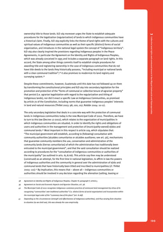 3 Collective land rights and communal tenure in San Miguel Ixtahuacán and Sipacapa today 
100 
ownership title to those lands. ILO 169 moreover urges the State to establish adequate 
procedures for the legalization (regularization) of lands to which indigenous communities have 
a historical claim. Finally, ILO 169 explicitly links the theme of land rights with the cultures and 
spiritual values of indigenous communities as well as their specific (distinct) forms of social 
organization, and introduces in the national legal system the concept of “indigenous territory”. 
ILO 169 also clearly inspired the provisions regarding indigenous peoples in the Peace 
Agreements, in particular the Agreement on the Identity and Rights of Indigenous Peoples, 
which was already conceived in 1995 and includes a separate paragraph on land rights. In this 
accord, the State among other things commits itself to establish simple procedures for 
awarding title and registering ownership in the case of indigenous communities that do not 
have title deeds to the lands they historically possess, “including municipal or national lands 
with a clear communal tradition”;38 it also promises to modernize its land registry and 
surveying system.39 
Despite these commitments, however, Guatemala until this date has not followed up on them 
by transforming the constitutional principles and ILO 169 into secondary legislation for the 
promotion and protection of the “forms of communal or collective tenure of agrarian property” 
that persist (i.e. agrarian legalislation with regard to the regularization and titling of 
indigenous lands), nor did it enact a specific Law on Indigenous Communities, as promised 
by article 70 of the Constitution, including norms that guarantee indigenous peoples’ interests 
in land and natural resources (Thillet 2003: 98, 100, 107; Roldán 2004: 10-11). 
The only secondary legislation that deals in a concrete way with the protection of communal 
lands in indigenous communities today is the new Municipal Code of 2002. Therefore, we have 
to turn to this law (Decree 12-2002), which relates to the organization of municipalities in 
which indigenous communities are situated, in order to identify the rights and obligations of 
users and authorities in the management and protection of (municipality-owned) ejidos and 
communal lands.40 Most important in this respect is article 109, which stipulates that: 
“The municipal government will establish, according to (following) consultation with 
community authorities [alcaldes comunitarios or alcaldes auxiliares; see art. 56], mechanisms 
that guarantee community members the use, conservation and administration of the 
community lands (tierras comunitarias) of which the administration has traditionally been 
entrusted to the municipal government”, and that the said consultation should be realized 
according to procedures for the “consultation of indigenous communities or authorities of 
the municipality” (as outlined in arts. 65 & 66). This article 109 then may be understood 
(construed) as an attempt, for the first time in national legislation, to affirm in law the powers 
of indigenous authorities and the community in general over the administration of ejido and 
communal lands that have historically been titled and inscribed to municipalities (cf. Thillet 
2003: 110).41 By implication, this means that – above all – indigenous communities or 
authorities should be involved in any decision regarding the alienation (selling, leasing or 
38 Agreement on Identity and Rights of Indigenous Peoples, Chapter IV, paragraph F, article 5. 
39 Agreement on Social and Economic Aspects and Agrarian Situation, art. 38. 
40 The Municipal Code of 2002 recognizes indigenous customary practices of communal land management by virtue of its 
recognizing “communities’ own traditional authorities” (i.e. distinct forms of social organization) and incorporation within 
the municipal legal order of the “customary law of the place” (art. 8.c&f). 
41 Depending on the circumstances (strength and effectiveness of indigenous authorities), and thus varying from situation 
to situation (as we shall see), this was already the case empirically. 
 