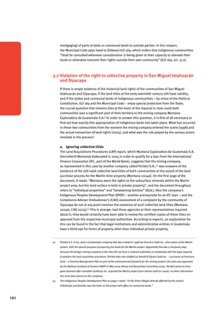 101 
mortgaging) of parts of ejido or communal lands to outside parties. In this respect, 
the Municipal Code pays heed to (follows) ILO 169, which orders that indigenous communities 
“shall be consulted whenever consideration is being given to their capacity to alienate their 
lands or otherwise transmit their rights outside their own community” (ILO 169, art. 17.2). 
3.2 Violation of the right to collective property in San Miguel Ixtahuacán 
and Sipacapa 
If there is ample evidence of the historical land rights of the communities of San Miguel 
Ixtahuacán and Sipacapa; if the land titles of the early twentieth century still have validity; 
and if the ejidos and communal lands of indigenous communities – by virtue of the Political 
Constitution, ILO 169 and the Municipal Code – enjoy special protection from the State, 
the crucial question that remains (lies at the heart of the inquiry) is: how could both 
communities lose a significant part of their territory to the mining company Montana 
Exploradora de Guatemala S.A.? In order to answer this question, it is first of all necessary to 
find out how exactly this appropriation of indigenous lands has taken place. What has occurred 
in these two communities from the moment the mining company entered the scene (1998) and 
the actual transaction of land rights (2005), and what was the role played by the various actors 
involved in the process? 
a. Ignoring collective titles 
The Land Acquisitions Procedures (LAP) report, which Montana Exploradora de Guatemala S.A. 
(henceforth Montana) elaborated in 2004 in order to qualify for a loan from the International 
Finance Corporation (IFC, part of the World Bank), suggests that the mining company, 
as represented in this case by another company called Peridot S.A.,42 was unaware of the 
existence of the still valid collective land titles of both communities at the outset of the land 
purchase process for the Marlin mine property (Montana 2004a). On the first page of the 
document, it reads: “Montana owns the rights to the subsurface minerals within the Marlin 
project area, but the land surface is held in private property”, and the document throughout 
refers to “individual properties” and “landowning families” (Ibid.). Also the company’s 
Indigenous Peoples Development Plan (IPDP) – another prerequisite for an IFC loan – and the 
Compliance Adviser Ombudsman’s (CAO) assessment of a complaint by the community of 
Sipacapa do not at any point mention the existence of such collective land titles (Montana 
2004b; CAO 2005).43 This is strange: had these agencies or their representatives inquired 
about it, they would certainly have been able to review the certified copies of these titles on 
approval from the respective municipal authorities. According to experts, an explanation for 
this can be found in the fact that legal institutions and administrative entities in Guatemala 
have a blind eye for forms of property other than individual private property. 
42 Peridot S.A. is (or, was) a Guatemalan company that was created in 1998 by Francisco Gold Inc., then owner of the Marlin 
project, with the special purpose of acquiring the lands for the Marlin project. Apparently this was a necessary step 
because the foreign mining company at the time did not have a national subsidiary in Guatemala with the legal capacity 
to perform the land acquisition procedure. Peridot later also drafted on behalf of Glamis Gold Inc. – successor of Francisco 
Gold – a Forestry Management Plan as part of the environmental footwork for the mining project; this plan was approved 
by the National Institute of Forestry (INAP) in May 2004 (Dorey and Associates Consulting 2005). Peridot seems to have 
gone dormant after Canadian Goldcorp Inc. acquired the Marlin project from Glamis Gold (in 2006); no other information 
has since been found on this company. 
43 The Indigenous Peoples Development Plan on page 7 reads: “In the three villages directly affected by the project, 
individuals and families own the land, so the project will affect no communal lands.” 
 