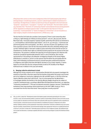 3 Collective land rights and communal tenure in San Miguel Ixtahuacán and Sipacapa today 
102 
[They] base their actions on the norms (categories) of the Civil Code (property law) without 
distinguishing or considering economic, social or cultural aspects related to land tenure in 
Guatemala. The legal forms in relation to land tenure that are regulated in the Civil Code are: 
“property”, “possession”, “usucapion”, “usufruct” and “servitude”. The Civil Code in article 
504 stipulates that: “the forms of ‘community of lands’ (comunidad de tierras) among peasants 
will be regulated according to agrarian laws”. In the agrarian laws that are in force in 
Guatemala, “communal lands” or “lands of indigenous communities” are not included as a 
legal category, despite constitutional provisions. (Thillet 2003: 109) 
The fact that the Civil Code also considers ‘joint property’ (“there is joint ownership when 
a thing or a right belongs pro indiviso to various persons”, see arts. 485-503) and, like the 
Municipal Code, ‘municipal property’ (“goods of public ownership with special use destined to 
[...] municipalities or decentralized state entities”, see CC art. 457 and 459.1; “communal and 
patrimonial goods of the municipality”, see CM art. 100) was not given any significance in the 
land acquisition process. Even the fact that many families who were ultimately willing to give 
up their individual rights in land were unable to prove ownership of the land did not form an 
impediment to consider these rights as individual private property for the purpose of the land 
transactions. The question is whether this ignoring of municipal property and collective title 
should be considered reprehensible behavior? And in case it should be, who must be 
reproached for it? According to the Defender of Indigenous Peoples of the Human Rights 
Ombudsman it certainly is, and he is of the opinion that the blame lies principally with the 
State, which following constitutional article 67 should have given preferential protection 
to indigenous land rights (interview with Martín Sacalxot 02/04/2008). However, it seems 
logical to conclude that also the company Peridot as well as the alcaldía of San Miguel 
Ixtahuacán was in default in this case (see below). 
b. Denying collective attachment to land 
Although the mining company and its representative (Peridot) did not properly investigate the 
existence of land titles, they were aware that the families living within the project area formed 
part of an indigenous community, judging by the LAP and IPDP reports. In the first of the two 
reports, Montana states that it was forced – due to its borrowing from the World Bank – 
to investigate whether the families in the directly affected villages should be the subject of 
a specific resettlement plan, according to World Bank OD (Operational Directive) 4.30 regarding 
“involuntary resettlement”.44 This was not deemed necessary, however, because “relatively few 
landowners have long-standing cultural attachment to the land” (MEG 2004b:4). This is 
concluded from the fact that these lands “have [only] been recently acquired” 
44 OD 4.30 article 2 states that: “Development projects that displace people involuntarily generally give rise to severe 
economic, social, and environmental problems: production systems are dismantled; productive assets and income sources 
are lost; people are relocated to environments where their productive skills may be less applicable and the competition for 
resources greater; community structures and social networks are weakened; kin groups are dispersed; and cultural 
identity, traditional authority, and the potential for mutual help are diminished. Involuntary resettlement may cause severe 
long-term hardship, impoverishment, and environmental damage unless appropriate measures are carefully planned and 
carried out”; and article 16 states that: “Vulnerable groups at particular risk are indigenous people. [A] resettlement plan 
must include land allocation or culturally acceptable alternative income-earning strategies to protect the livelihood of these 
people”. 
 