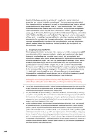 103 
(read: individually appropriated for agriculture),45 many families “do not live on their 
properties” and “much of the land is minimally used”. The company moreover asserts that 
from discussions with the landowners it was early on determined that they “prefer to sell their 
properties rather than being resettled, either as a group or as individuals” (MEG 2004b:1), 
supposedly because they “view the land sales transactions as strict business arrangements” 
and “have interest to use the proceeds of the sales to pursue business opportunities” (MEG 
2004b:4-5). In other words, the mining company denies that these are indigenous communities 
with a “traditional land-based mode of production” 46 and ignores its centuries-old occupation 
of these lands – as could have been learned from the colonial and republican land titles of both 
communities. The conclusion that “landowners do not have a strong cultural attachment” 
moreover is not well founded, considering that such relationships in the case of indigenous 
peoples generally are not only individual or economic-utilitarian, but also collective and 
socio-cultural in nature.47 
c. Co-opting municipal authorities 
Montana’s assertion that the land surface in the project area is held in private ownership (LAP 
report) is at odds with the statement that before initiating land negotiations, in San Miguel 
Ixtahuacán as well as Sipacapa, “municipal mayors or their staff were notified of land 
transactions and were called upon to witness the recognition of land rights to individuals prior 
to transactions with the project” (CAO 2005: 29). Even though this wording is cryptic, the fact 
that Montana asked municipal officials for permission to begin with negotiations for land 
purchases seems to indicate that the company may, in fact, have been well aware that the 
family possessions to be acquired were an integral part of a larger municipal property (ejidos). 
It also seems to point at the crucial role played by the mayors in the pre-transaction process 
– a detail that is conveniently left out of the LAP report. Some of the persons that were 
interviewed that have sold their lands to Montana kept an official letter they were presented 
with when people from Peridot’s land acquisition team came to their door. 
Undersigned municipal mayor of the municipality of San Miguel Ixtahuacán, department 
of San Marcos: advises the carriers of this letter, and the representatives of the company 
45 The LAP report claims that the families involved in land sales had only individually appropriated these lands over the past 
50 years. It is not clear how this conclusion was reached. But even if it were true, this does not mean that families did not 
make economic use of those lands, for example through collective grazing. 
46 This phrase is taken from OP (Operational Policy) 4.12 on Involuntary Resettlement, which replaced OD 4.30 on January 1, 
2001, which in article 9 states that: “Bank experience has shown that resettlement of indigenous peoples with traditional 
land-based modes of production is particularly complex and may have significant adverse impacts on their identity and 
cultural survival. For this reason, the Bank satisfies itself that the borrower has explored all viable alternative project 
designs to avoid physical displacement of these groups”. 
47 OD 4.20 on Indigenous Peoples – which, strangely, is not made reference to in the LAP report – listed “close attachment 
to ancestral territories and to the natural resources in these areas” as one of five characteristics to identify indigenous 
peoples in particular geographical areas (next to “self-identification”, “indigenous language”, “customary social and 
political institutions” and “subsistence-oriented production”), but did not emphasize the collective aspects/nature of this 
relationship (see for example ILO 169, art. 13). In OP 4.10 on indigenous peoples, which replaced OD 4.20 on July 1, 2005, 
this was changed into “collective attachment to geographically distinct habitats or ancestral territories in the project area 
and to the natural resources in these habitats and territories”. Moreover, OP 4.10 (art. 4 note 7) also explicitly defines what 
is understood by “collective attachment”: “that for generations there has been a physical presence in and economic ties to 
lands and territories traditionally owned, or customarily used or occupied, by the group concerned, including areas that 
hold special significance for it, such as sacred sites”. 
 