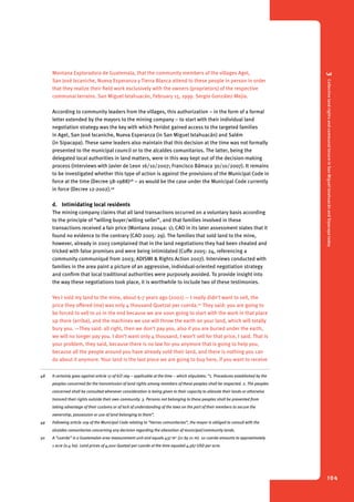 3 Collective land rights and communal tenure in San Miguel Ixtahuacán and Sipacapa today 
104 
Montana Exploradora de Guatemala, that the community members of the villages Agel, 
San José Ixcaniche, Nueva Esperanza y Tierra Blanca attend to these people in person in order 
that they realize their field work exclusively with the owners (proprietors) of the respective 
communal terrains. San Miguel Ixtahuacán, February 15, 1999. Sergio González Mejía. 
According to community leaders from the villages, this authorization – in the form of a formal 
letter extended by the mayors to the mining company – to start with their individual land 
negotiation strategy was the key with which Peridot gained access to the targeted families 
in Agel, San José Ixcaniche, Nueva Esperanza (in San Miguel Ixtahuacán) and Salém 
(in Sipacapa). These same leaders also maintain that this decision at the time was not formally 
presented to the municipal council or to the alcaldes comunitarios. The latter, being the 
delegated local authorities in land matters, were in this way kept out of the decision-making 
process (interviews with Javier de Leon 16/10/2007; Francisco Bámaca 30/10/2007). It remains 
to be investigated whether this type of action is against the provisions of the Municipal Code in 
force at the time (Decree 58-1988)48 – as would be the case under the Municipal Code currently 
in force (Decree 12-2002).49 
d. Intimidating local residents 
The mining company claims that all land transactions occurred on a voluntary basis according 
to the principle of “willing buyer/willing seller”, and that families involved in these 
transactions received a fair price (Montana 2004a: 1); CAO in its later assessment states that it 
found no evidence to the contrary (CAO 2005: 29). The families that sold land to the mine, 
however, already in 2003 complained that in the land negotiations they had been cheated and 
tricked with false promises and were being intimidated (Cuffe 2005: 24, referencing a 
community communiqué from 2003; ADISMI & Rights Action 2007). Interviews conducted with 
families in the area paint a picture of an aggressive, individual-oriented negotiation strategy 
and confirm that local traditional authorities were purposely avoided. To provide insight into 
the way these negotiations took place, it is worthwhile to include two of these testimonies. 
Yes I sold my land to the mine, about 6-7 years ago (2001).— I really didn’t want to sell, the 
price they offered (me) was only 4 thousand Quetzal per cuerda.50 They said: you are going to 
be forced to sell to us in the end because we are soon going to start with the work in that place 
up there (arriba), and the machines we use will throw the earth on your land, which will totally 
bury you. —They said: all right, then we don’t pay you, also if you are buried under the earth, 
we will no longer pay you. I don’t want only 4 thousand, I won’t sell for that price, I said. That is 
your problem, they said, because there is no law for you anymore that is going to help you, 
because all the people around you have already sold their land, and there is nothing you can 
do about it anymore. Your land is the last piece we are going to buy here, if you want to receive 
48 It certainly goes against article 17 of ILO 169 – applicable at the time – which stipulates: “1. Procedures established by the 
peoples concerned for the transmission of land rights among members of these peoples shall be respected. 2. The peoples 
concerned shall be consulted whenever consideration is being given to their capacity to alienate their lands or otherwise 
transmit their rights outside their own community. 3. Persons not belonging to these peoples shall be prevented from 
taking advantage of their customs or of lack of understanding of the laws on the part of their members to secure the 
ownership, possession or use of land belonging to them”. 
49 Following article 109 of the Municipal Code relating to “tierras comunitarias”, the mayor is obliged to consult with the 
alcaldes comunitarios concerning any decision regarding the alienation of municipal/community lands. 
50 A “cuerda” is a Guatemalan area measurement unit and equals 437 m2 (21 by 21 m). 10 cuerda amounts to approximately 
1 acre (0.4 ha). Land prices of 4,000 Quetzal per cuerda at the time equaled 4,567 USD per acre. 
 