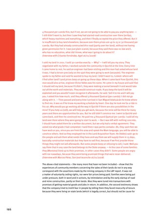 105 
4 thousand per cuerda fine, but if not, we are not going to be able to pay you anything later. — 
I still didn’t want to, but then I saw they had started road construction over there (arriba), 
which heavy machines and everything, and then I finally accepted the price they offered. But it 
is insufficient to buy land elsewhere, because over there prices are up to 25 or 30 thousand per 
cuerda. But they had already constructed this road (partly over her land), without me having 
given permission for it. I was just plain scared, because they said there was no law and I, 
who has no education, what did I know, what was I going to do about it? 
(Interview with Crisanta Fernández, Agel 16/01/2008) 
I sold my land in 2001. I sold 30 cuerdas exactly. — Why? — I will tell you my story. They 
negotiated with my father; I worked outside the community in Quiché at the time. Every time 
I came home to rest, he said an engineer had been visiting and this man had asked whose land 
it was. I had a terrain precisely on the spot they were going to work (excavate). The engineer 
spoke to my father and said he wanted to buy my land. I didn’t want to, I asked: where will 
I find other land? Land prices keep on going up these days. When I came back from Quiché, this 
man would also arrive, engineer Victor Valles was his name. He came in my house and said that 
I should sell my land, because if I didn’t, they were making a tunnel beneath it and would take 
out all the earth and materials. They would construct roads. If you keep the land it will be 
exploited and you wouldn’t even recognize it afterwards, he said. Sell it to me and I will pay 
you. I asked him how much, and they offered 3 thousand Quetzal (per cuerda). I did not go 
along with it. — Time passed and every time I arrived in San Miguel Ixtahuacán he knew where 
to find me, it was as if he knew my working schedule by heart. One day he took me for a ride in 
his car. Why would you go working all the way in Quiché if there are also possibilities in the 
mine? If you help us (sell), we will help you get work, because the mine will be there for many 
years and there are opportunities for you. But he still didn’t convince me. I went to Quiché and 
came back, and then he convinced me. He paid me 4 thousand Quetzal per cuerda. I sold all my 
land over there where they were going to start to work. — But I was left with nothing concrete, 
I should have asked them for a written document, but we only had a verbal agreement. They 
asked me what grade I had completed. I said them I was perito contador. Ah, they said then we 
have work or you, since you are from this area and speak the Mam language, you will be able to 
convince others. And so they employed me in the Land Acquisition Team. He (Valles) said: go to 
the people and ask them what needs they have and say them we will supply them in 15 days, 
basically construction materials but they have to sell first, because if we first provide those 
things they might not sell afterwards. But some people keep on refusing to sell, I said. Well you 
say them that in any case the land belongs to the State anyway. — In the case of some families 
they (Montana) lived up to their promises, in other cases they didn’t. Some people are angry 
with me nowadays, because they were being promised things that were never delivered. 
(Interview with Marcos Pérez, San José Ixcaniche 16/01/2008) 
The above-cited statements – like many more that have not been included – show that the 
experiences of community members concerning the sales of their lands do not in any way 
correspond with the assertions made by the mining company in the LAP report. It was not 
a matter of voluntarily ceding rights, nor were fair prices being paid. Families were being put 
under pressure, both in word and in actions, by intimidation and by the early startup of road 
and mine construction, partly on their lands. Also they were lured into transactions with 
promises of getting material goods and jobs in return. In addition, the second testimony shows 
that the company tried to instill fear in people by telling them they faced insecurity of tenure 
because they were living on state lands (which is legally correct, but should not be cause for 
 