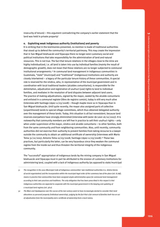 3 Collective land rights and communal tenure in San Miguel Ixtahuacán and Sipacapa today 
106 
insecurity of tenure) – this argument contradicting the company’s earlier statement that the 
land was held in private property! 
e. Exploiting weak indigenous authority (institutions) and poverty 
It is striking that in the testimonies presented, no mention is made of traditional authorities 
that stood up to defend the community’s territorial patrimony. This may create the impression 
that in San Miguel Ixtahuacán and Sipacapa there no longer exist customary social and 
political institutions that take responsibility for the administration of land and natural 
resources. This is not true. The fact that tenure relations in the villages close to the mine are 
highly individualized, i.e. all land is taken into use by individual families (mainly the result of 
demographic growth), does not mean that these relations are no longer subjected to communal 
institutional arrangements.51 In communal land management in indigenous communities in 
Guatemala, “state” (municipal) and “traditional” (indigenous) institutions and authority are 
closely intertwined – a legacy of the particular tenure history of these communities. A special 
role is reserved for the síndico, who, in representation of the municipal government and in 
coordination with local traditional leaders (alcaldes comunitarios), is responsible for the 
delimitation, adjudication and registration of usufruct (use) rights to land to individual 
families, and mediates in the resolution of land disputes between adjacent land users. 
The practice of making adjudications, signed by the mayor, sealed by the alcalde comunitario 
and enlisted in a communal register (libro de registro común), today is still very much alive 
(interview with Santiago López 11/03/2008) – though maybe more so in Sipacapa than in 
San Miguel Ixtahuacán. Until quite recently, the mayor also assigned parts of collective 
(unpartitioned) lands to special village committees, which thus obtained delegated authority 
over the management of these lands. Today, this situation is all but nonexistent, because land 
reserves everywhere have strongly diminished (interview with Javier de Leon 16/10/2007). It is 
noteworthy that community members are left free in practice to sell their usufruct rights – only 
when under supervision of the mayor, síndico and alcalde comunitario – to other families, both 
from the same community and from neighboring communities. Also, until recently, community 
authorities did not exercise their authority to prevent families from taking recourse to a lawyer 
outside the community to obtain an additional certificate of ownership (interviews with Mario 
Tema 31/10/2007; Antonio Tema 10/03/2008; Santiago López 11/03/2008).52 These two 
practices, but particularly the latter, can be very hazardous since they weaken the communal 
regime from the inside out and thus threaten the territorial integrity of the indigenous 
community. 
The “successful” appropriation of indigenous lands by the mining company in San Miguel 
Ixtahuacán and Sipacapa must in part be attributed to the erosion of customary institutions for 
administering land, coupled with a lack of indigenous authority (as opposed to state/municipal 
51 The recognition in the 2002 Municipal Code of indigenous communities’ own traditional authorities (i.e. distinct forms 
of social organization) and the incorporation within the municipal legal order of the customary law of the place (art. 8.c&f), 
means in practice that communities have been assigned ample administrative space for communal land management 
according to their own practices and traditions. The only obligation that has been prescribed in this respect is that 
indigenous authorities are expected to cooperate with the municipal government in the keeping and updating of 
a municipal land registry (art. 58.e). 
52 The Mam and Sipakapense over the course of the last century seem to have increasingly started to consider their land 
allocations as personal property (individual ownership), judging by the fact that a fair amount of families both has an act 
of adjudication from the municipality and a certificate of ownership from a local notary. 
 