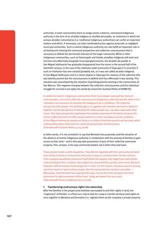 107 
authority). In both communities there no longer exists a distinct, centralized indigenous 
authority in the form of an alcaldía indígena or alcaldía del pueblo, an institution in which the 
various alcaldes comunitarios (i.e. traditional indigenous authorities) can confer on important 
matters and which, if necessary, can take coordinated action against autocratic or negligent 
municipal authorities. Such a central indigenous authority can also fulfill an important role in 
activating and infusing the communal perspective and collective consciousness that is 
necessary to defend the (territorial) interests of the larger community. While in other 
indigenous communities, such as Totonicapán and Sololá, alcaldías indígenas still exist and 
function very effectively alongside municipal governments, the alcaldía del pueblo in 
San Miguel Ixtahuacán has gradually disappeared from the scene in the second half of the 
twentieth century; in the case of the relatively small community of Sipacapa it is uncertain if 
such an institution has ever existed (probably not, or it was not called alcaldía indígena). 
In San Miguel Ixtahuacán and to a lesser degree in Sipacapa the memory of the collective title 
was latently present but the consciousness to defend and thus effectuate it was lacking. This 
situation was exacerbated by the situation of grinding poverty existing in the communities of 
San Marcos. This negative interplay between the collective consciousness and the individual 
struggle for survival is put aptly into words by researcher Gustavo Palma of AVANCSO. 
In relation to land in indigenous communities there have always coexisted two levels of 
consciousness: one is the collective consciousness (imaginario colectivo) and the other is the 
individual consciousness of everyday life (imaginario de lo cotidiano). The collective 
perspective tells people: the land belongs to us together and therefore we have to defend it 
together, but the perspective of everyday life makes people say: I do what I want with what 
I have. This latter perspective emphasizes the relative autonomy of the family, because the 
former (collective) does not offer people solutions to their everyday economic problems. 
In San Miguel Ixtahuacán people are living in a context of extreme poverty and survival, which 
unfortunately leaves little room for collective perspectives and discourses. 
(Interview with Gustavo Palma 15/04/2008) 
In other words, it is not unrealistic to say that Montana has purposely used the situation of 
the absence of central indigenous authority in combination with the poverty of families to gain 
access to their land – and in this way take possession of part of their collective communal 
property. This, at least, is the way community leaders see it when they look back. 
Those people fooled us with stupidities. They did not negotiate with the community, but went 
from family to family to do business, from door to door to convince them. On the contrary, 
if the company would have presented itself before the people, they might have had a better 
understanding of their situation. But singled out, those families quickly came round. Because 
they were offered money; those people are in need. For this reason, they were quick in turning 
over their assets in land to those people. But the community has not been consulted. — 
Afterwards, those families have opened their eyes, but by then they had given the mine 
permission to take possession of their land. Today we lament this very much. 
(Interview with Francisco Bámaca 16/01/2008) 
f. Transforming usufructuary rights into ownership 
After the families in the project area had been persuaded to sell their rights in land, the 
“engineers” of Peridot, in a final turn, had to look for a way to transfer all these land rights at 
once together to Montana and formalize (i.e. register) them as the company’s private property. 
 