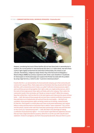 3 Collective land rights and communal tenure in San Miguel Ixtahuacán and Sipacapa today 
108 
Picture 5. Community meeting in Agel, San Miguel Ixtahuacán - © Andrea Boccalini 
However, considering that most of these families did not have these lands in ownership but in 
usufruct, the crucial question is: how exactly was this done, or, in other words, how were these 
usufruct rights legally transformed into ownership? Unfortunately, this remains as yet 
unknown. Nonetheless, indigenous lawyer Amílcar Pop of the Asociación de Abogados y 
Notarios Mayas (ANMG) has previous experience with similar cases elsewhere in Guatemala 
(in Totonicapán en Chichicastenango) and suspects that Peridot has dealt with this problem 
by using a legal hat trick, or what he calls: “a perverse notarial procedure”. 
It works like this: I, as representative of a (transnational) company, go to that community and 
convince let’s say Juan Pérez, Pedro López and Luís Fernández that they should sell their land. 
And then, with a notarial document I make a so-called “unification of possessionary rights”, 
and so all these persons bring together their rights under one single juridical person, and in 
the name of that single person these rights are finally sold to the company. That is when the 
community’s lands in fact are broken up (“donde se rompe el común”). When the company 
buys that unified title, it will inscribe this in the land registry and it becomes the owner of those 
lands. — JvdS: But many of those people did not even have a notarial certificate of possession, 
they only had an act of adjudication (of usufruct) from the municipality. — But that’s not 
a problem, those possessionary rights are being created out of nothing, created formally. 
It’s like this: I find myself in a certain place and I have no document whatsoever, but I appear 
before a notary and they have an instrument that is called a “sworn statement”. So I, as this-and- 
this person, declare under oath that I have been possessing a certain area and from then 
on this counts as a “possessionary title”. — JvdS: But what is the advantage of making 
a unification of possessionary rights? — It is much easier to get titled and registered, because 
then you have a legal antecedent to property, while this is not the case with only the sworn 
statement. I know it’s outrageous, but that’s how property law works. Because there is a prior 
 