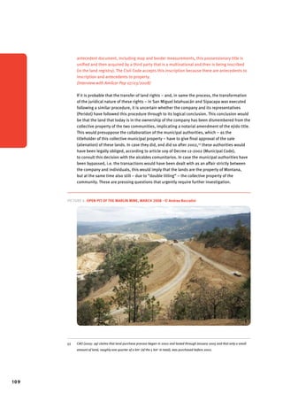 109 
antecedent document, including map and border measurements, this possessionary title is 
unified and then acquired by a third party that is a multinational and then is being inscribed 
(in the land registry). The Civil Code accepts this inscription because there are antecedents to 
inscription and antecedents to property. 
(Interview with Amílcar Pop 07/03/2008) 
If it is probable that the transfer of land rights – and, in same the process, the transformation 
of the juridical nature of these rights – in San Miguel Ixtahuacán and Sipacapa was executed 
following a similar procedure, it is uncertain whether the company and its representatives 
(Peridot) have followed this procedure through to its logical conclusion. This conclusion would 
be that the land that today is in the ownership of the company has been dismembered from the 
collective property of the two communities, implicating a notarial amendment of the ejido title. 
This would presuppose the collaboration of the municipal authorities, which – as the 
titleholder of this collective municipal property – have to give final approval of the sale 
(alienation) of these lands. In case they did, and did so after 2002,53 these authorities would 
have been legally obliged, according to article 109 of Decree 12-2002 (Municipal Code), 
to consult this decision with the alcaldes comunitarios. In case the municipal authorities have 
been bypassed, i.e. the transactions would have been dealt with as an affair strictly between 
the company and individuals, this would imply that the lands are the property of Montana, 
but at the same time also still – due to “double titling” – the collective property of the 
community. These are pressing questions that urgently require further investigation. 
Picture 6. Open pit of the Marlin Mine, March 2008 - © Andrea Boccalini 
53 CAO (2005: 29) claims that land purchase process began in 2002 and lasted through January 2005 and that only a small 
amount of land, roughly one quarter of a km2 (of the 5 km2 in total), was purchased before 2002. 
 