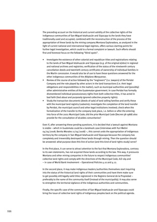 111 
The preceding account on the historical and current validity of the collective rights of the 
indigenous communities of San Miguel Ixtahuacán and Sipacapa to the lands they have 
traditionally used and occupied, combined with the reconstruction of the process of the 
appropriation of these lands by the mining company Montana Exploradora, as analyzed in the 
light of current national and international legal regimes, offers various starting points for 
further legal investigation, which could to a formal complaint or lawsuit. Such efforts should 
first and foremost focus on the following “blind spots”. 
Investigate the existence of other colonial and republican titles and registrations • relating 
to the lands of San Miguel Ixtahuacán and Sipacapa (e.g. of the original ejidos) in regional 
and national archives and registries; verification of the status of the nineteenth century 
cancellation deeds and twentieth century certificates of ownership of individual families in 
the Marlin concession. It would also be of use to have these questions answered for the 
other indigenous communities of the Altiplano Marquense. 
• Review of the course of action followed by the “engineers” (i.e. lawyers) of the Peridot 
Company and the role played by other actors in the land transactions (i.e. their legal 
obligations and responsibilities in the matter), such as municipal authorities and (possibly) 
other administrative entities of the Guatemalan government. In case Peridot has formally 
dismembered individual possessionary rights from both collective titles, it has acted in 
bad faith (lied about and purposely ignored collective property rights). 
• Study the transaction documents (deeds of sale) of land selling families and verify these 
with the municipal land registry (cadastre); investigate the completion of the land transfer 
by Peridot, the municipal council and other legal institutions involved; check when the 
formalization of the transfer to the company took place, i.e. before or after the entering 
into force of the 2002 Municipal Code; did the prior Municipal Code (Decree 58-1988) also 
provide for the consultation of alcaldes comunitarios? 
Even if, after answering these pending questions, it is decided that a lawsuit against Montana 
is viable – which in Guatemala could be a landmark case (interviews with Yuri Melini 
04/04/2008; Benito Morales 11/04/2008) –, this cannot undo the appropriation of indigenous 
territory by the company in San Miguel Ixtahuacán and Sipacapa because the company has 
completely and irreversibly destroyed these lands through mining. Then the question should 
be answered: what purpose does this line of action (and this kind of land rights study) serve? 
In the first place, it can serve to attract attention to the fact that Montana Exploradora, contrary 
to its own statements, has not acquired these lands according to the law. This way, it pressures 
Montana and other mining companies in the future to respect indigenous communities’ 
collective land rights and comply with the directives of the Municipal Code, ILO 169 and 
– in case of World Bank involvement – Operational Policies 4.10 and 4.12. 
In the second place, it may make indigenous leaders/authorities themselves start inquiring 
into the status of the historical land rights of their communities and have them make sure 
to get possibly still legally valid titles registered in the Registro General de la Propiedad – 
preferably to the name of the community itself (instead of the municipality). It may also serve 
to strengthen the territorial vigilance of the indigenous authorities and communities. 
Finally, the specific case of the communities of San Miguel Ixtahuacán and Sipacapa could 
bring the issue of collective land rights of indigenous peoples back on the political agenda. 
 