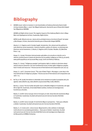 112 
Bibliography 
A ADISMI (2007). Letter to investors in and shareholders of Goldcorp (formerly Glamis Gold) 
mining company (May 2, 2007). San Miguel Ixtahuacán, Asociación para el Desarrollo Integral 
San Miguelense (ADISMI). 
ADISMI and Rights Action (2007). The negative impacts of the Goldcorp/Marlin mine in Maya 
Mam and Sipakapense territory. Guatemala, Rights Action. 
AEPDI (2008). Minería otra vez: retorno de la actividad minera al territorio Q’eqchi’ de Izabal 
y Alta Verapaz. El Estor, Asociación Estoreña para el Desarrollo Integral (AEPDI). 
Alvarez, E., E. Dagnino and A. Escobar (1998). Introduction: the cultural and the political in 
Latin American social movements. Cultures of politics, politics of cultures: re-visioning Latin 
American social movements. E. Alvarez, E. Dagnino and A. Escobar. Boulder, CO, Westview 
Press: 1-29. 
Anaya, S. J. (2009). Principios internacionales aplicables a la consulta en relación con la 
reforma constitucional en materia de derechos de los pueblos indígenas en Chile (24 de abril). 
www.politicaspublicas.net (accessed May 2009), Centro de Políticas Públicas. 
Anaya, S. J. (2005). “Indigenous peoples’ participatory rights in relation to decisions about 
natural resource extraction: the more fundamental issues of what rights indigenous peoples 
have in lands and resources.” Arizona Journal of International and Comparative Law 22(7-17). 
Anaya, S. J. and C. Grossman (2002). “The case of Awas Tingni v. Nicaragua: a new step in the 
international law of indigenous peoples.” Arizona Journal of International and Comparative Law 
19(1): 1-15. 
B Ba Tiul, K. M. (2008). Re-vitalizar la identidad: de la resistencia al poder (a propósito del 9 de 
agosto). www.albedrio.org. www.albedrio.org (accessed May 2008), Albedrio. 
Barrios, L. (2001). Tras las huellas del poder local: la Alcaldía Indígena en Guatemala, del siglo 
XVI al siglo XX. Guatemala, Universidad Rafael Landívar, Instituto de Investigaciones 
Económicas y Sociales. 
Bastos, S. and M. Camus (2003a). Entre el mecapal y el cielo: desarrollo del movimiento Maya 
en Guatemala. Guatemala, Facultad Latinoamericana de Ciencias Sociales (FLACSO)/ 
Cholsamaj. 
Bastos, S. and M. Camus (2003b). El movimiento Maya en perspectiva – Texto para reflexión 
y debate. Guatemala, Facultad Latinoamericana de Ciencias Sociales (FLACSO). 
Bastos, S., A. Cumes and L. Lemus (2007). Mayanización y vida cotidiana: la ideología 
multicultural en la sociedad guatemalteca – Texto para el debate. Guatemala, Facultad 
Latinoamericana de Ciencias Sociales (FLACSO)/Centro de Investigaciones Regionales 
de Mesoamérica (CIRMA)/Cholsamaj. 
 