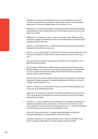 113 
Bebbington, A. (2008). Social dimensions of rural resource sustainability: lessons from 
extractive industry conflicts in Latin America. Toward a vision of land in 2015: international 
perspectives. G. Cornia and J. Riddell. Boston, Lincoln Institute: 237-273. 
Bebbington, A., M. Connarty, W. Coxshall, H. O’Shaughnessy and M. Williams (2007). Mining 
and development in Peru, with special reference to the Rio Blanco project, Piura. [n.p.], Peru 
Support Group (PSG). 
Bebbington, A., D. Humphreys, J. Bury, J. Lingan and J.P. Muñoz (2008). “Mining and social 
movements: struggles over livelihood and rural territorial development in the Andes.” World 
Development 36(12): 2888-2905. 
Bianchini, F. (2007). Estudio técnico – Calidad de agua del Río Tzalá (municipio de Sipacapa, 
departamento de San Marcos). [n.p.], [n.p.]. 
Bianchini, F. (2006). Estudio técnico – Contaminación de agua en el área de explotación minera 
del proyecto San Martín en el Valle de Siria y repercusiones sobre la salud humana. [n.p.], 
[n.p.]. 
BIC (2005). Glamis in Guatemala: a project alert on the Marlin mine. Project Alert #1. [n.p.], 
Bank Information Center (BIC). 
BIC, FoE Canada, Halifax Initiative Coalition, Oxfam International (2006). Statement on the 
IFC-financed Marlin mine, Guatemala, by civil society organizations (letter to the World Bank, 
June 12). [n.p.], Bank Information Center (BIC), Friends of the Earth (FoE) Canada, Halifax 
Initiative Coalition, Oxfam International. 
Blaser, M. (2004). Life projects: indigenous peoples’ agency and development. In the way of 
development: indigenous peoples, life projects and globalization. M. Blaser, H. A. Feit and 
G. McRae. London, Zed/IDRC: 26-44. 
Burch, S., E. Tamayo G., J. P. Corral (2008). Territorios y recursos naturales: el saqueo versus 
el buen vivir. Quito, Broederlijk Delen/Alai. 
Maldonado, P. R. (2008) En firme sentencia de inconstitucionalidad de artículos del Decreto 
48-97 “Ley de Minería” de la República de Guatemala. Guatemala, Centro de Acción Legal, 
Ambiental y Social (CALAS). 
C Cambranes, J. C. (1992). Tendencias del desarrollo agrario en el siglo XIX y surgimiento de la 
propiedad capitalista de la tierra en Guatemala. 500 años de lucha por la tierra - Estudios 
sobre propiedad rural y reforma agraria en Guatemala, Volumen 1. J. C. Cambranes. Guatemala, 
Facultad Latinoamericana de Ciencias Sociales (FLACSO): 279-347. 
CAO (2006). Follow-up assessment – Complaint regarding the Marlin mining project, 
Guatemala. Washington DC, Compliance Adviser Ombudsman (CAO). 
CAO (2005). Assessment of a complaint submitted to CAO in relation to the Marlin mining 
project in Guatemala. Washington DC, Compliance Adviser Ombudsman (CAO). 
 