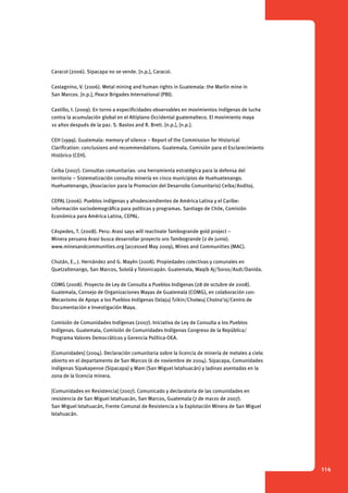 114 
Caracol (2006). Sipacapa no se vende. [n.p.], Caracol. 
Castagnino, V. (2006). Metal mining and human rights in Guatemala: the Marlin mine in 
San Marcos. [n.p.], Peace Brigades International (PBI). 
Castillo, I. (2009). En torno a especificidades observables en movimientos indígenas de lucha 
contra la acumulación global en el Altiplano Occidental guatemalteco. El movimiento maya 
10 años después de la paz. S. Bastos and R. Brett. [n.p.], [n.p.]. 
CEH (1999). Guatemala: memory of silence – Report of the Commission for Historical 
Clarification: conclusions and recommendations. Guatemala, Comisión para el Esclarecimiento 
Histórico (CEH). 
Ceiba (2007). Consultas comunitarias: una herramienta estratégica para la defensa del 
territorio – Sistematización consulta minería en cinco municipios de Huehuetenango. 
Huehuetenango, (Asociacion para la Promocion del Desarrollo Comunitario) Ceiba/Asditoj. 
CEPAL (2006). Pueblos indígenas y afrodescendientes de América Latina y el Caribe: 
información sociodemográfica para políticas y programas. Santiago de Chile, Comisión 
Económica para América Latina, CEPAL. 
Céspedes, T. (2008). Peru: Arasi says will reactivate Tambogrande gold project – 
Minera peruana Arasi busca desarrollar proyecto oro Tambogrande (2 de junio). ­www. 
minesandcommunities.org (accessed May 2009), Mines and Communities (MAC). 
Chután, E., J. Hernández and G. Mayén (2008). Propiedades colectivas y comunales en 
Quetzaltenango, San Marcos, Sololá y Totonicapán. Guatemala, Waqib Aj/Soros/Asdi/Danida. 
COMG (2008). Proyecto de Ley de Consulta a Pueblos Indígenas (28 de octubre de 2008). 
Guatemala, Consejo de Organizaciones Mayas de Guatemala (COMG), en colaboración con: 
Mecanismo de Apoyo a los Pueblos Indígenas Oxlajuj Tzikin/Cholwuj Cholna’oj/Centro de 
Documentación e Investigación Maya. 
Comisión de Comunidades Indígenas (2007). Iniciativa de Ley de Consulta a los Pueblos 
Indígenas. Guatemala, Comisión de Comunidades Indígenas Congreso de la República/ 
Programa Valores Democráticos y Gerencia Política-OEA. 
[Comunidades] (2004). Declaración comunitaria sobre la licencia de minería de metales a cielo 
abierto en el departamento de San Marcos (6 de noviembre de 2004). Sipacapa, Comunidades 
indígenas Sipakapense (Sipacapa) y Mam (San Miguel Ixtahuacán) y ladinas asentadas en la 
zona de la licencia minera. 
[Comunidades en Resistencia] (2007). Comunicado y declaratoria de las comunidades en 
resistencia de San Miguel Ixtahuacán, San Marcos, Guatemala (7 de marzo de 2007). 
San Miguel Ixtahuacán, Frente Comunal de Resistencia a la Explotación Minera de San Miguel 
Ixtahuacán. 
 