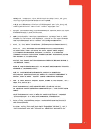 116 
CPSM (2008). Carta “A los tres poderes del Estado de Guatemala” (Guatemala, 8 de agosto 
de 2008). [n.p.], Consejo de los Pueblos de San Marcos (CPSM). 
Cuffe, S. (2005). A backwards upside-down kind of development: global actors, mining and 
community-based resistance in Honduras and Guatemala. [n.p.], Rights Action. 
D Dorey and Associates Consulting (2005). Environmental audit and review – Marlin mine project, 
Guatemala. Lakewood CO, Dorey and Associates. 
F FRMT (2008). Diagnóstico sobre el ejercicio del derecho a la consulta que tienen los pueblos 
indígenas y sus consecuencias jurídicas y políticas, a partir del caso de la explotación minera 
en el departamento de San Marcos. Guatemala, Fundación Rigoberta Menchú Tum. 
G García, C. O. (2002). Derecho consuetudinario y pluralismo jurídico. Guatemala, Cholsamaj. 
García-Ruíz, J. (2008). Resumen ejecutivo, informe de consultoría – Elaboración de un 
documento analítico sobre la aplicabilidad del Convenio 169 sobre Pueblos Indígenas 
y Tribales en países independientes, relacionado a las consultas, en el contexto legal 
guatemalteco: obstáculos y oportunidades. Guatemala, Secretaría de Coordinación Ejecutiva 
de la Presidencia (SCEP)/Unión Europea. 
Goldcorp (2007). Amended annual information form for the financial year ended December 31, 
2006. Vancouver, Goldcorp. 
Gómez, R. (2005). Explotación de oro y plata, una veta para la inversión extranjera. Guatemala, 
Universidad de San Carlos de Guatemala. 
Gow, D. D. (2005). Desde afuera y desde adentro: la planificación indígena como 
contradesarrollo. Retornando la mirada: una investigación colaborativa interetnica sobre el 
Cauca a la entrada del milenio. J. Rappaport. Popayán, Universidad del Cauca: 65-96. 
H Hale, C. R. (2004). “Rethinking indigenous politics in the era of the “indio permitido”.” NACLA 
Report on the Americas 38(2). 
Halifax Initiative Coalition (2006). Open letter to World Bank executive directors – 
Re: International Financial Corporation and the Marlin Mine (June 12, 2006). Economic Justice 
News. 9. 
Halifax Initiative Coalition (2005). The World Bank and extractive industries – The divisive 
“demonstration impact” of the Marlin mine. Ottawa, Halifax Initiative Coalition. 
I Ibañez, J. (2008). “El verdadero precio del oro.” Mundo&Motor (Prensa Libre) (2008)(132): 
www.mundoymotor.com. 
IFC (2004). “Summary of Discussion at the Meeting of the Board of Directors of IFC” (June 3, 
2004) – Investment in Marlin Gold – Guatemala (IFC/SD2004-0018). Washington DC, IFC. 
 