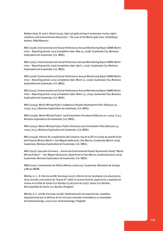 118 
McBain-Haas, B. and U. Bickel (2005). Open pit gold mining in Guatemala: human rights 
violations and environmental destruction – The case of the Marlin gold mine. Heidelberg/ 
Aachen, FIAN/Misereor. 
MEG (2008). Environmental and Social Performance Annual Montitoring Report (AMR) Marlin 
mine – Reporting period: 2007 (completion date: May 15, 2008). Guatemala City, Montana 
Exploradora de Guatemala, S.A. (MEG). 
MEG (2007). Environmental and Social Performance Annual Montitoring Report (AMR) Marlin 
mine – Reporting period: 2006 (completion date: April 1, 2007). Guatemala City, Montana 
Exploradora de Guatemala, S.A. (MEG). 
MEG (2006). Environmental and Social Performance Annual Montitoring Report (AMR) Marlin 
mine – Reporting period: 2005 (completion date: March 31, 2006). Guatemala City, Montana 
Exploradora de Guatemala, S.A. (MEG). 
MEG (2005). Environmental and Social Performance Annual Montitoring Report (AMR) Marlin 
mine – Reporting period: 2004 (completion date: March 31, 2005). Guatemala City, Montana 
Exploradora de Guatemala, S.A. (MEG). 
MEG (2004a). Marlin Mining Project: Indigenous Peoples Development Plan (February 19, 
2004). [n.p.], Montana Exploradora de Guatemala, S.A. (MEG). 
MEG (2004b). Marlin Mining Project: Land Acquisition Procedures (February 20, 2004). [n.p.], 
Montana Exploradora de Guatemala, S.A. (MEG). 
MEG (2004c). Marlin Mining Project: Public Disclosure and Consultation Plan (February 24, 
2004). [n.p.], Montana Exploradora de Guatemala, S.A. (MEG). 
MEG (2004d). Informe de cumplimiento del Convenio 169 de la OIT en la fase de planificación 
del Proyecto Minero Marlin I, San Miguel Ixtahuacán, San Marcos, Guatemala (March 2003). 
Guatemala, Montana Exploradora de Guatemala, S.A. (MEG). 
MEG (2003). Executive Summary – Social and Environmental Impact Assessment Study “Marlin 
Mining Project” – San Miguel Ixtahuacán, Department of San Marcos, Guatemala (June 2003). 
Guatemala, Montana Exploradora de Guatemala, S.A. (MEG). 
MEM (2007). Lineamientos de Política Minera 2008-2015. Guatemala, Ministerio de Energía 
y Minas (MEM). 
Mérida, A. C., R. Herrera and W. Krenmayr (2007). Informe de los resultados y la observancia 
de la consulta comunitaria de “buena fe” sobre el reconocimiento, exploracion y explotacion 
minera en la Villa de Santa Cruz Barillas (23 de junio de 2007). Santa Cruz Barillas, 
Municipalidad de Santa Cruz Barillas/Progobih. 
Mérida, A. C. and W. Krenmayr (2008). Sistematización de experiencias: asamblea 
departamental por la defensa de los recursos naturales renovables y no renovables 
de Huehuetenango, 2006-2007. Huehuetenango, Progobih. 
 