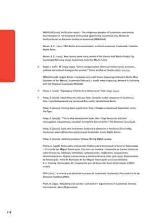 119 
MINUGUA (2001). Verification report – The indigenous peoples of Guatemala: overcoming 
discrimination in the framework of the peace agreements. Guatemala City, Misión de 
Verificación de las Naciones Unidas en Guatemala (MINUGUA). 
Moran, R. E. (2005). CAO Marlin mine assessment: technical responses. Guatemala, Colectivo 
Madre Selva. 
Moran, R. E. (2004). New country same story: review of the Glamis Gold Marlin Project EIA, 
Guatemala (February 2004). Guatemala, Colectivo Madre Selva. 
N Nagel, J. and C. M. Snipp (1993). “Ethnic reorganization: American Indian social, economic, 
political and cultural strategies for survival.” Ethnic and Racial Studies 16(2): 203-235. 
NISGUA (2008). Urgent Action: Crackdown on Local Citizens Opposing Goldcorp’s Marlin Mine 
Escalates in San Marcos, Guatemala (February 7, 2008). www.nisgua.org, Network in Solidarity 
with the People of Guatemala (NISGUA). 
O Otzoy, I. (2006). “Sipakapa y el límite de la democracia.” Istor 6(24): 29-42. 
P Paley, D. (2008). Heads they win, tails you lose: Canadian nickel companies in Guatemala. 
http://upsidedownworld.org (accessed May 2008), Upside Down World. 
Paley, D. (2007a). Turning down a gold mine. http://thetyee.ca (accessed September 2007), 
The Tyee. 
Paley, D. (2007b). “This is what development looks like – Skye Resources and land 
reoccupation in Guatemala, Canadian mining firm burns homes.” The Dominion (2007)(42). 
Paley, D. (2007c). Gold, skin and bones: Goldcorp’s adventure in Honduras (Siria Valley, 
Honduras). www.rightsaction.org (accessed September 2007), Rights Action. 
Paley, D. (2007d). Goldcorp analysis. Ottawa, Mining Watch Canada. 
Palma, G. (1998). Notas sobre el desarrollo histórico de la tenencia de la tierra en Totonicapán 
– El caso de San Miguel Totonicapán. Esta tierra es nuestra - Compendio de fuentes históricas 
sobre denuncias, medidas y remedidas, composiciones, titulaciones, usurpaciones, 
desmembraciones, litigios, transacciones y remates de tierra (años 1576-1993). Departamento 
de Totonicapán. Tomo III: Municipio de San Miguel Totonicapán y sus parcialidades. 
R. C. Hostnig. Totonicapán, IIZ, Cooperación para el Desarrollo Rural del Occidente (CDRO): 
v-xxxix. 
PDH (2005). La minería y los derechos humanos en Guatemala. Guatemala, Procuraduría de los 
Derechos Humanos (PDH). 
Plant, R. (1996). Rebuilding civil society: rural workers’ organizations in Guatemala. Geneva, 
International Labour Organization. 
 