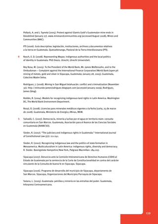 120 
Pollack, A. and J. Tyynela (2005). Protest against Glamis Gold’s Guatemalan mine ends in 
bloodshed (January 27). www.minesandcommunities.org (accessed August 2008), Mines and 
Communities (MAC). 
PTI (2006). Guía descriptiva: legislación, instituciones, archivos y documentos relativos 
a la tierra en Guatemala. Quetzaltenango, Pastoral de la Tierra Interdiocesana (PTI). 
R Rasch, E. D. (2008). Representing Mayas: indigenous authorities and the local politics 
of identity in Guatemala. PhD thesis. Utrecht, Utrecht Universiteit. 
Rey Rosa, M. (2005). To the President of the World Bank, Mr. James Wolfensohn, and to the 
Ombudsman – Complaint against the International Finance Corporation/World Bank (open pit 
mining of metals, gold and silver in Sipacapa, Guatemala; January 28, 2005). Guatemala, 
Colectivo Madre Selva. 
Rodríguez, J. (2008). Mining in San Miguel Ixtahuacán: conflict and criminalization (November 
30). http://mimundo-jamesrodriguez.blogspot.com (accessed January 2009), Rodríguez, 
James (blog). 
Roldán, R. (2004). Models for recognizing indigenous land rights in Latin America. Washington 
DC, The World Bank Environment Department. 
Rosal, O. (2008). Licencias para minerales metálicos vigentes a la fecha (carta, 25 de marzo 
de 2008). Guatemala, Ministerio de Energía y Minas, MEM. 
S Salvadó, C. (2007). Democracía, minería y luchas por el agua en territorio mam: consulta 
comunitaria en San Marcos. Guatemala, Asociación para el Avance de las Ciencias Sociales 
en Guatemala (AVANCSO). 
Sieder, R. (2007). “The judiciary and indigenous rights in Guatemala.” International Journal 
of Constitutional Law 5(2): 211-241. 
Sieder, R. (2002). Recognizing indigenous law and the politics of state formation in 
Mesoamerica. Multiculturalism in Latin America: indigenous rights, diversity and democracy. 
R. Sieder. Basingstoke Hampshire/New York, Palgrave Macmillan: 184-207. 
Sipacapa (2007). Denuncia ante la Comisión Interamericana de Derechos Humanos (CIDH) al 
Estado de Guatemala por la sentencia de la Corte de Constitucionalidad en contra del carácter 
vinculante de la Consulta de buena fe en Sipacapa. Sipacapa. 
Sipacapa (2006). Programa de desarrollo del municipio de Sipacapa, departamento de 
San Marcos. Sipacapa, Organizaciones del Municipio/Parroquia de Sipacapa. 
Solano, L. (2005). Guatemala: petróleo y minería en las entrañas del poder. Guatemala, 
Inforpress Centroamericana. 
 