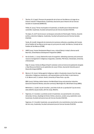 121 
T Tánchez, R. A. (1997). Procesos de apropiación de la tierra en San Marcos a lo largo de su 
historia colonial e independiente. Guatemala, Asociación para el Avance de las Ciencias 
Sociales en Guatemala (AVANCSO). 
Thillet, B. (2003). Tierras municipales en Guatemala: un desafío para el desarrollo local 
sostenible. Guatemala, Facultad Latinoamericana de Ciencias Sociales (FLACSO). 
Tíu López, R. and P. García (2002). Los bosques comunales de Totonicapán: historia, situación 
jurídica y derechos indígenas. Guatemala, Facultad Latinoamericana de Ciencias Sociales 
(FLACSO). 
Tomás, M. (2008). Integración de memorias de reuniones ordinarias y asambleas del Consejo 
de los Pueblos de San Marcos (9 de mayo al 29 de junio de 2008). San Marcos, Consejo de los 
Pueblos de San Marcos (CPSM). 
U UNDP (2004). Human Development Report 2004: cultural liberty in today’s diverse world 
New York, United Nations Development Programme (UNDP). 
V Van de Sandt, J. J. (2007). Behind the mask of recognition: defending autonomy and communal 
resource management in indigenous resguardos, Colombia. PhD thesis. Amsterdam, University 
of Amsterdam. 
Vogt, D. (2005). Cientos de Mayas Q’eqchi’ protestan contra la licencia de explotación otorgada 
a Skye Resources Nickel (13 de septiembre de 2005). El Estor, Asociación Estoreña para el 
Desarrollo Integral (AEPDI). 
W Warren, K. B. (2002). Voting against indigenous rights in Guatemala: lessons from the 1999 
referendum. Indigenous movements, self-representation and the State in Latin America. 
K. B. Warren and J. E. Jackson. Austin, University of Texas Press: 149-180. 
WBG (2003). Striking a better balance: the World Bank Group and extractive industries 
(Extractive Industries Review, executive summary). Washington DC, World Bank Group (WBG). 
Wetherborn, J. (2008). Ley de Consultas: ¿será éste el año de su aprobación? (29 de enero). 
www.albedrio.org (accesado, abril de 2009), Albedrio. 
Y Yagenova, S. V. (2006a). La protesta social en Guatemala: una aproximación a los actores, 
demandas, formas, despliege territorial, límites y alcances, octubre 2004-septiembre 2006. 
Guatemala, Facultad Latinoamericana de Ciencias Sociales (FLACSO). 
Yagenova, S. V. (2006b). Guatemala: una aproximación a los movimientos y las luchas sociales 
del año 2005. Guatemala, Facultad Latinoamericana de Ciencias Sociales (FLACSO). 
 