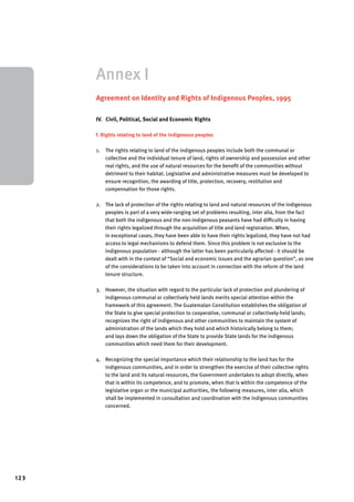 123 
Annex I 
Agreement on Identity and Rights of Indigenous Peoples, 1995 
IV. Civil, Political, Social and Economic Rights 
f. Rights relating to land of the indigenous peoples 
1. The rights relating to land of the indigenous peoples include both the communal or 
collective and the individual tenure of land, rights of ownership and possession and other 
real rights, and the use of natural resources for the benefit of the communities without 
detriment to their habitat. Legislative and administrative measures must be developed to 
ensure recognition, the awarding of title, protection, recovery, restitution and 
compensation for those rights. 
2. The lack of protection of the rights relating to land and natural resources of the indigenous 
peoples is part of a very wide-ranging set of problems resulting, inter alia, from the fact 
that both the indigenous and the non-indigenous peasants have had difficulty in having 
their rights legalized through the acquisition of title and land registration. When, 
in exceptional cases, they have been able to have their rights legalized, they have not had 
access to legal mechanisms to defend them. Since this problem is not exclusive to the 
indigenous population - although the latter has been particularly affected - it should be 
dealt with in the context of “Social and economic issues and the agrarian question”, as one 
of the considerations to be taken into account in connection with the reform of the land 
tenure structure. 
3. However, the situation with regard to the particular lack of protection and plundering of 
indigenous communal or collectively held lands merits special attention within the 
framework of this agreement. The Guatemalan Constitution establishes the obligation of 
the State to give special protection to cooperative, communal or collectively-held lands; 
recognizes the right of indigenous and other communities to maintain the system of 
administration of the lands which they hold and which historically belong to them; 
and lays down the obligation of the State to provide State lands for the indigenous 
communities which need them for their development. 
4. Recognizing the special importance which their relationship to the land has for the 
indigenous communities, and in order to strengthen the exercise of their collective rights 
to the land and its natural resources, the Government undertakes to adopt directly, when 
that is within its competence, and to promote, when that is within the competence of the 
legislative organ or the municipal authorities, the following measures, inter alia, which 
shall be implemented in consultation and coordination with the indigenous communities 
concerned. 
 