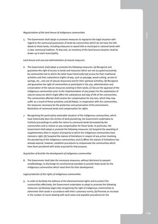 9 Annex I 
124 
Regularization of the land tenure of indigenous communities 
5. The Government shall adopt or promote measures to regularize the legal situation with 
regard to the communal possession of lands by communities which do not have the title 
deeds to those lands, including measures to award title to municipal or national lands with 
a clear communal tradition. To that end, an inventory of the land tenure situation shall be 
drawn up in each municipality. 
Land tenure and use and administration of natural resources 
6. The Government shall adopt or promote the following measures: (a) Recognize and 
guarantee the right of access to lands and resources which are not occupied exclusively 
by communities but to which the latter have historically had access for their traditional 
activities and their subsistence (rights of way, such as passage, wood-cutting, access to 
springs, etc., and use of natural resources) and for their spiritual activities; (b) Recognize 
and guarantee the right of communities to participate in the use, administration and 
conservation of the natural resources existing in their lands; (c) Secure the approval of the 
indigenous communities prior to the implementation of any project for the exploitation of 
natural resources which might affect the subsistence and way of life of the communities. 
The communities affected shall receive fair compensation for any loss, which they may 
suffer as a result of these activities; and (d) Adopt, in cooperation with the communities, 
the measures necessary for the protection and preservation of the environment. 
Restitution of communal lands and compensation for rights 
7. Recognizing the particularly vulnerable situation of the indigenous communities, which 
have historically been the victims of land plundering, the Government undertakes to 
institute proceedings to settle the claims to communal lands formulated by the 
communities and to restore or pay compensation for those lands. In particular, the 
Government shall adopt or promote the following measures: (a) Suspend the awarding of 
supplementary titles in respect of property to which the indigenous communities have 
claimed a right; (b) Suspend the statute of limitations in respect of any action involving 
the plundering of the indigenous communities; and (c) When the statute of limitations has 
already expired, however, establish procedures to compensate the communities which 
have been plundered with lands acquired for that purpose. 
Acquisition of land for the development of indigenous communities 
8. The Government shall take the necessary measures, without detriment to peasant 
smallholdings, to discharge its constitutional mandate to provide State lands for the 
indigenous communities which need them for their development. 
Legal protection of the rights of indigenous communities 
9. In order to facilitate the defense of the aforementioned rights and to protect the 
communities effectively, the Government undertakes to adopt or promote the following 
measures: (a) Develop legal rules recognizing the right of indigenous communities to 
administer their lands in accordance with their customary norms; (b) Promote an increase 
in the number of courts dealing with land cases and expedite procedures for the 
 