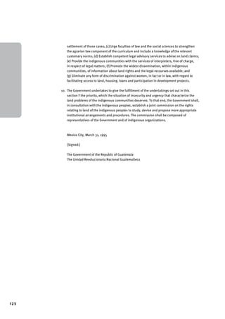 125 
settlement of those cases; (c) Urge faculties of law and the social sciences to strengthen 
the agrarian law component of the curriculum and include a knowledge of the relevant 
customary norms; (d) Establish competent legal advisory services to advise on land claims; 
(e) Provide the indigenous communities with the services of interpreters, free of charge, 
in respect of legal matters; (f) Promote the widest dissemination, within indigenous 
communities, of information about land rights and the legal recourses available; and 
(g) Eliminate any form of discrimination against women, in fact or in law, with regard to 
facilitating access to land, housing, loans and participation in development projects. 
10. The Government undertakes to give the fulfillment of the undertakings set out in this 
section F the priority, which the situation of insecurity and urgency that characterize the 
land problems of the indigenous communities deserves. To that end, the Government shall, 
in consultation with the indigenous peoples, establish a joint commission on the rights 
relating to land of the indigenous peoples to study, devise and propose more appropriate 
institutional arrangements and procedures. The commission shall be composed of 
representatives of the Government and of indigenous organizations. 
Mexico City, March 31, 1995 
[Signed:] 
The Government of the Republic of Guatemala 
The Unidad Revolucionaria Nacional Guatemalteca 
 