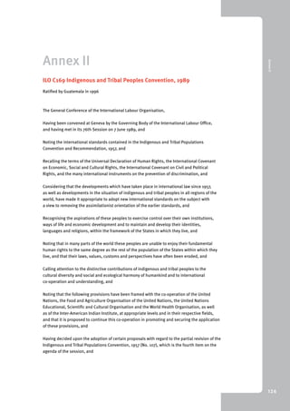 9 Annex II 
126 
Annex II 
ILO C169 Indigenous and Tribal Peoples Convention, 1989 
Ratified by Guatemala in 1996 
The General Conference of the International Labour Organisation, 
Having been convened at Geneva by the Governing Body of the International Labour Office, 
and having met in its 76th Session on 7 June 1989, and 
Noting the international standards contained in the Indigenous and Tribal Populations 
Convention and Recommendation, 1957, and 
Recalling the terms of the Universal Declaration of Human Rights, the International Covenant 
on Economic, Social and Cultural Rights, the International Covenant on Civil and Political 
Rights, and the many international instruments on the prevention of discrimination, and 
Considering that the developments which have taken place in international law since 1957, 
as well as developments in the situation of indigenous and tribal peoples in all regions of the 
world, have made it appropriate to adopt new international standards on the subject with 
a view to removing the assimilationist orientation of the earlier standards, and 
Recognising the aspirations of these peoples to exercise control over their own institutions, 
ways of life and economic development and to maintain and develop their identities, 
languages and religions, within the framework of the States in which they live, and 
Noting that in many parts of the world these peoples are unable to enjoy their fundamental 
human rights to the same degree as the rest of the population of the States within which they 
live, and that their laws, values, customs and perspectives have often been eroded, and 
Calling attention to the distinctive contributions of indigenous and tribal peoples to the 
cultural diversity and social and ecological harmony of humankind and to international 
co-operation and understanding, and 
Noting that the following provisions have been framed with the co-operation of the United 
Nations, the Food and Agriculture Organisation of the United Nations, the United Nations 
Educational, Scientific and Cultural Organisation and the World Health Organisation, as well 
as of the Inter-American Indian Institute, at appropriate levels and in their respective fields, 
and that it is proposed to continue this co-operation in promoting and securing the application 
of these provisions, and 
Having decided upon the adoption of certain proposals with regard to the partial revision of the 
Indigenous and Tribal Populations Convention, 1957 (No. 107), which is the fourth item on the 
agenda of the session, and 
 