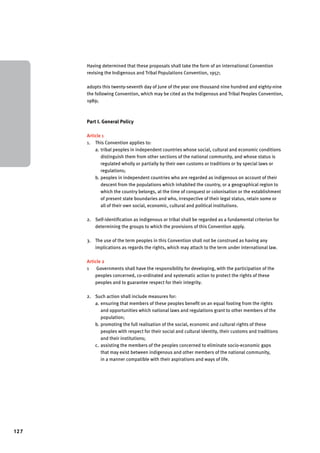 127 
Having determined that these proposals shall take the form of an international Convention 
revising the Indigenous and Tribal Populations Convention, 1957; 
adopts this twenty-seventh day of June of the year one thousand nine hundred and eighty-nine 
the following Convention, which may be cited as the Indigenous and Tribal Peoples Convention, 
1989; 
Part I. General Policy 
Article 1 
1. This Convention applies to: 
a. tribal peoples in independent countries whose social, cultural and economic conditions 
distinguish them from other sections of the national community, and whose status is 
regulated wholly or partially by their own customs or traditions or by special laws or 
regulations; 
b. peoples in independent countries who are regarded as indigenous on account of their 
descent from the populations which inhabited the country, or a geographical region to 
which the country belongs, at the time of conquest or colonisation or the establishment 
of present state boundaries and who, irrespective of their legal status, retain some or 
all of their own social, economic, cultural and political institutions. 
2. Self-identification as indigenous or tribal shall be regarded as a fundamental criterion for 
determining the groups to which the provisions of this Convention apply. 
3. The use of the term peoples in this Convention shall not be construed as having any 
implications as regards the rights, which may attach to the term under international law. 
Article 2 
1 Governments shall have the responsibility for developing, with the participation of the 
peoples concerned, co-ordinated and systematic action to protect the rights of these 
peoples and to guarantee respect for their integrity. 
2. Such action shall include measures for: 
a. ensuring that members of these peoples benefit on an equal footing from the rights 
and opportunities which national laws and regulations grant to other members of the 
population; 
b. promoting the full realisation of the social, economic and cultural rights of these 
peoples with respect for their social and cultural identity, their customs and traditions 
and their institutions; 
c. assisting the members of the peoples concerned to eliminate socio-economic gaps 
that may exist between indigenous and other members of the national community, 
in a manner compatible with their aspirations and ways of life. 
 