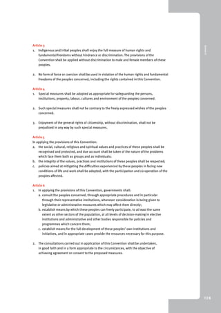 9 Annex II 
128 
Article 3 
1. Indigenous and tribal peoples shall enjoy the full measure of human rights and 
fundamental freedoms without hindrance or discrimination. The provisions of the 
Convention shall be applied without discrimination to male and female members of these 
peoples. 
2. No form of force or coercion shall be used in violation of the human rights and fundamental 
freedoms of the peoples concerned, including the rights contained in this Convention. 
Article 4 
1. Special measures shall be adopted as appropriate for safeguarding the persons, 
institutions, property, labour, cultures and environment of the peoples concerned. 
2. Such special measures shall not be contrary to the freely expressed wishes of the peoples 
concerned. 
3. Enjoyment of the general rights of citizenship, without discrimination, shall not be 
prejudiced in any way by such special measures. 
Article 5 
In applying the provisions of this Convention: 
a. the social, cultural, religious and spiritual values and practices of these peoples shall be 
recognised and protected, and due account shall be taken of the nature of the problems 
which face them both as groups and as individuals; 
b. the integrity of the values, practices and institutions of these peoples shall be respected; 
c. policies aimed at mitigating the difficulties experienced by these peoples in facing new 
conditions of life and work shall be adopted, with the participation and co-operation of the 
peoples affected. 
Article 6 
1. In applying the provisions of this Convention, governments shall: 
a. consult the peoples concerned, through appropriate procedures and in particular 
through their representative institutions, whenever consideration is being given to 
legislative or administrative measures which may affect them directly; 
b. establish means by which these peoples can freely participate, to at least the same 
extent as other sectors of the population, at all levels of decision-making in elective 
institutions and administrative and other bodies responsible for policies and 
programmes which concern them; 
c. establish means for the full development of these peoples’ own institutions and 
initiatives, and in appropriate cases provide the resources necessary for this purpose. 
2. The consultations carried out in application of this Convention shall be undertaken, 
in good faith and in a form appropriate to the circumstances, with the objective of 
achieving agreement or consent to the proposed measures. 
 