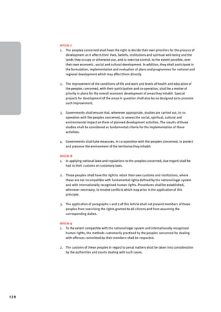129 
Article 7 
1. The peoples concerned shall have the right to decide their own priorities for the process of 
development as it affects their lives, beliefs, institutions and spiritual well-being and the 
lands they occupy or otherwise use, and to exercise control, to the extent possible, over 
their own economic, social and cultural development. In addition, they shall participate in 
the formulation, implementation and evaluation of plans and programmes for national and 
regional development which may affect them directly. 
2. The improvement of the conditions of life and work and levels of health and education of 
the peoples concerned, with their participation and co-operation, shall be a matter of 
priority in plans for the overall economic development of areas they inhabit. Special 
projects for development of the areas in question shall also be so designed as to promote 
such improvement. 
3. Governments shall ensure that, whenever appropriate, studies are carried out, in co-operation 
with the peoples concerned, to assess the social, spiritual, cultural and 
environmental impact on them of planned development activities. The results of these 
studies shall be considered as fundamental criteria for the implementation of these 
activities. 
4. Governments shall take measures, in co-operation with the peoples concerned, to protect 
and preserve the environment of the territories they inhabit. 
Article 8 
1. In applying national laws and regulations to the peoples concerned, due regard shall be 
had to their customs or customary laws. 
2. These peoples shall have the right to retain their own customs and institutions, where 
these are not incompatible with fundamental rights defined by the national legal system 
and with internationally recognised human rights. Procedures shall be established, 
whenever necessary, to resolve conflicts which may arise in the application of this 
principle. 
3. The application of paragraphs 1 and 2 of this Article shall not prevent members of these 
peoples from exercising the rights granted to all citizens and from assuming the 
corresponding duties. 
Article 9 
1. To the extent compatible with the national legal system and internationally recognised 
human rights, the methods customarily practised by the peoples concerned for dealing 
with offences committed by their members shall be respected. 
2. The customs of these peoples in regard to penal matters shall be taken into consideration 
by the authorities and courts dealing with such cases. 
 