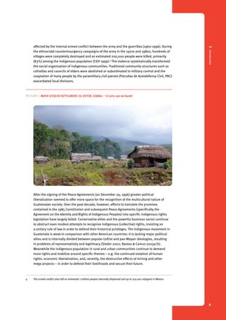 1 Introduction 
4 
affected by the internal armed conflict between the army and the guerrillas (1960-1996). During 
the ethnocidal counterinsurgency campaigns of the army in the 1970s and 1980s, hundreds of 
villages were completely destroyed and an estimated 200,000 people were killed, primarily 
(83%) among the indigenous population (CEH 1999).4 The violence systematically transformed 
the social organization of indigenous communities. Traditional community structures such as 
cofradías and councils of elders were abolished or subordinated to military control and the 
cooptation of many people by the paramilitary civil patrols (Patrullas de Autodefensa Civil, PAC) 
exacerbated local divisions. 
Picture 1. Maya Q’eqchi settlement, El Estor, Izabal – © Joris van de Sandt 
After the signing of the Peace Agreements (on December 29, 1996) greater political 
liberalization seemed to offer more space for the recognition of the multicultural nature of 
Guatemalan society. Over the past decade, however, efforts to translate the promises 
contained in the 1985 Constitution and subsequent Peace Agreements (specifically the 
Agreement on the Identity and Rights of Indigenous Peoples) into specific indigenous rights 
legislation have largely failed. Conservative elites and the powerful business sector continue 
to obstruct even modest attempts to recognize indigenous (collective) rights, insisting on 
a unitary rule of law in order to defend their historical privileges. The indigenous movement in 
Guatemala is weak in comparison with other American countries: it is lacking major political 
allies and is internally divided between popular-Leftist and pan-Mayan ideologies, resulting 
in problems of representativity and legitimacy (Sieder 2002; Bastos & Camus 2003a/b). 
Meanwhile the indigenous population in rural and urban communities continue to demand 
more rights and mobilize around specific themes – e.g. the continued violation of human 
rights, economic liberalization, and, recently, the destructive effects of mining and other 
mega projects – in order to defend their livelihoods and secure their future. 
4 The armed conflict also left an estimated 1 million people internally displaced and up to 150,000 refugees in Mexico. 
 