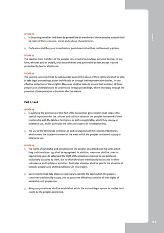 9 Annex II 
130 
Article 10 
1. In imposing penalties laid down by general law on members of these peoples account shall 
be taken of their economic, social and cultural characteristics. 
2. Preference shall be given to methods of punishment other than confinement in prison. 
Article 11 
The exaction from members of the peoples concerned of compulsory personal services in any 
form, whether paid or unpaid, shall be prohibited and punishable by law, except in cases 
prescribed by law for all citizens. 
Article 12 
The peoples concerned shall be safeguarded against the abuse of their rights and shall be able 
to take legal proceedings, either individually or through their representative bodies, for the 
effective protection of these rights. Measures shall be taken to ensure that members of these 
peoples can understand and be understood in legal proceedings, where necessary through the 
provision of interpretation or by other effective means. 
Part II. Land 
Article 13 
1. In applying the provisions of this Part of the Convention governments shall respect the 
special importance for the cultures and spiritual values of the peoples concerned of their 
relationship with the lands or territories, or both as applicable, which they occupy or 
otherwise use, and in particular the collective aspects of this relationship. 
2. The use of the term lands in Articles 15 and 16 shall include the concept of territories, 
which covers the total environment of the areas which the peoples concerned occupy or 
otherwise use. 
Article 14 
1. The rights of ownership and possession of the peoples concerned over the lands which 
they traditionally occupy shall be recognised. In addition, measures shall be taken in 
appropriate cases to safeguard the right of the peoples concerned to use lands not 
exclusively occupied by them, but to which they have traditionally had access for their 
subsistence and traditional activities. Particular attention shall be paid to the situation of 
nomadic peoples and shifting cultivators in this respect. 
2. Governments shall take steps as necessary to identify the lands which the peoples 
concerned traditionally occupy, and to guarantee effective protection of their rights of 
ownership and possession. 
3. Adequate procedures shall be established within the national legal system to resolve land 
claims by the peoples concerned. 
 