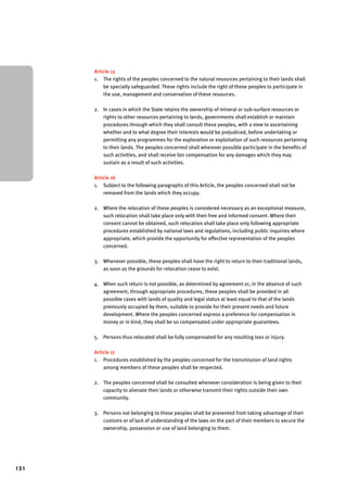 131 
Article 15 
1. The rights of the peoples concerned to the natural resources pertaining to their lands shall 
be specially safeguarded. These rights include the right of these peoples to participate in 
the use, management and conservation of these resources. 
2. In cases in which the State retains the ownership of mineral or sub-surface resources or 
rights to other resources pertaining to lands, governments shall establish or maintain 
procedures through which they shall consult these peoples, with a view to ascertaining 
whether and to what degree their interests would be prejudiced, before undertaking or 
permitting any programmes for the exploration or exploitation of such resources pertaining 
to their lands. The peoples concerned shall wherever possible participate in the benefits of 
such activities, and shall receive fair compensation for any damages which they may 
sustain as a result of such activities. 
Article 16 
1. Subject to the following paragraphs of this Article, the peoples concerned shall not be 
removed from the lands which they occupy. 
2. Where the relocation of these peoples is considered necessary as an exceptional measure, 
such relocation shall take place only with their free and informed consent. Where their 
consent cannot be obtained, such relocation shall take place only following appropriate 
procedures established by national laws and regulations, including public inquiries where 
appropriate, which provide the opportunity for effective representation of the peoples 
concerned. 
3. Whenever possible, these peoples shall have the right to return to their traditional lands, 
as soon as the grounds for relocation cease to exist. 
4. When such return is not possible, as determined by agreement or, in the absence of such 
agreement, through appropriate procedures, these peoples shall be provided in all 
possible cases with lands of quality and legal status at least equal to that of the lands 
previously occupied by them, suitable to provide for their present needs and future 
development. Where the peoples concerned express a preference for compensation in 
money or in kind, they shall be so compensated under appropriate guarantees. 
5. Persons thus relocated shall be fully compensated for any resulting loss or injury. 
Article 17 
1. Procedures established by the peoples concerned for the transmission of land rights 
among members of these peoples shall be respected. 
2. The peoples concerned shall be consulted whenever consideration is being given to their 
capacity to alienate their lands or otherwise transmit their rights outside their own 
community. 
3. Persons not belonging to these peoples shall be prevented from taking advantage of their 
customs or of lack of understanding of the laws on the part of their members to secure the 
ownership, possession or use of land belonging to them. 
 