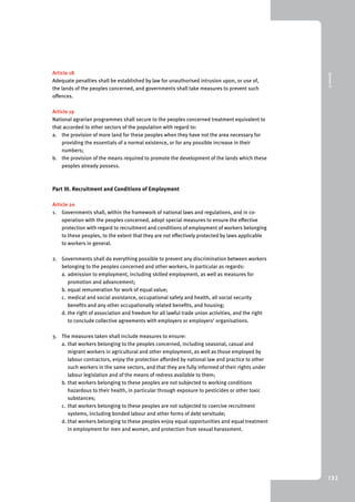 9 Annex II 
132 
Article 18 
Adequate penalties shall be established by law for unauthorised intrusion upon, or use of, 
the lands of the peoples concerned, and governments shall take measures to prevent such 
offences. 
Article 19 
National agrarian programmes shall secure to the peoples concerned treatment equivalent to 
that accorded to other sectors of the population with regard to: 
a. the provision of more land for these peoples when they have not the area necessary for 
providing the essentials of a normal existence, or for any possible increase in their 
numbers; 
b. the provision of the means required to promote the development of the lands which these 
peoples already possess. 
Part III. Recruitment and Conditions of Employment 
Article 20 
1. Governments shall, within the framework of national laws and regulations, and in co-operation 
with the peoples concerned, adopt special measures to ensure the effective 
protection with regard to recruitment and conditions of employment of workers belonging 
to these peoples, to the extent that they are not effectively protected by laws applicable 
to workers in general. 
2. Governments shall do everything possible to prevent any discrimination between workers 
belonging to the peoples concerned and other workers, in particular as regards: 
a. admission to employment, including skilled employment, as well as measures for 
promotion and advancement; 
b. equal remuneration for work of equal value; 
c. medical and social assistance, occupational safety and health, all social security 
benefits and any other occupationally related benefits, and housing; 
d. the right of association and freedom for all lawful trade union activities, and the right 
to conclude collective agreements with employers or employers’ organisations. 
3. The measures taken shall include measures to ensure: 
a. that workers belonging to the peoples concerned, including seasonal, casual and 
migrant workers in agricultural and other employment, as well as those employed by 
labour contractors, enjoy the protection afforded by national law and practice to other 
such workers in the same sectors, and that they are fully informed of their rights under 
labour legislation and of the means of redress available to them; 
b. that workers belonging to these peoples are not subjected to working conditions 
hazardous to their health, in particular through exposure to pesticides or other toxic 
substances; 
c. that workers belonging to these peoples are not subjected to coercive recruitment 
systems, including bonded labour and other forms of debt servitude; 
d. that workers belonging to these peoples enjoy equal opportunities and equal treatment 
in employment for men and women, and protection from sexual harassment. 
 