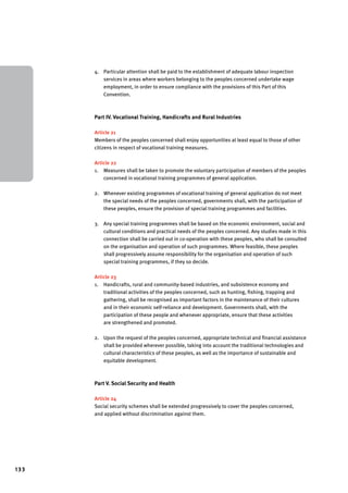 133 
4. Particular attention shall be paid to the establishment of adequate labour inspection 
services in areas where workers belonging to the peoples concerned undertake wage 
employment, in order to ensure compliance with the provisions of this Part of this 
Convention. 
Part IV. Vocational Training, Handicrafts and Rural Industries 
Article 21 
Members of the peoples concerned shall enjoy opportunities at least equal to those of other 
citizens in respect of vocational training measures. 
Article 22 
1. Measures shall be taken to promote the voluntary participation of members of the peoples 
concerned in vocational training programmes of general application. 
2. Whenever existing programmes of vocational training of general application do not meet 
the special needs of the peoples concerned, governments shall, with the participation of 
these peoples, ensure the provision of special training programmes and facilities. 
3. Any special training programmes shall be based on the economic environment, social and 
cultural conditions and practical needs of the peoples concerned. Any studies made in this 
connection shall be carried out in co-operation with these peoples, who shall be consulted 
on the organisation and operation of such programmes. Where feasible, these peoples 
shall progressively assume responsibility for the organisation and operation of such 
special training programmes, if they so decide. 
Article 23 
1. Handicrafts, rural and community-based industries, and subsistence economy and 
traditional activities of the peoples concerned, such as hunting, fishing, trapping and 
gathering, shall be recognised as important factors in the maintenance of their cultures 
and in their economic self-reliance and development. Governments shall, with the 
participation of these people and whenever appropriate, ensure that these activities 
are strengthened and promoted. 
2. Upon the request of the peoples concerned, appropriate technical and financial assistance 
shall be provided wherever possible, taking into account the traditional technologies and 
cultural characteristics of these peoples, as well as the importance of sustainable and 
equitable development. 
Part V. Social Security and Health 
Article 24 
Social security schemes shall be extended progressively to cover the peoples concerned, 
and applied without discrimination against them. 
 