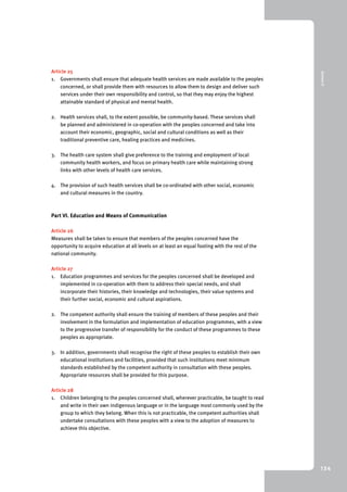 9 Annex II 
134 
Article 25 
1. Governments shall ensure that adequate health services are made available to the peoples 
concerned, or shall provide them with resources to allow them to design and deliver such 
services under their own responsibility and control, so that they may enjoy the highest 
attainable standard of physical and mental health. 
2. Health services shall, to the extent possible, be community-based. These services shall 
be planned and administered in co-operation with the peoples concerned and take into 
account their economic, geographic, social and cultural conditions as well as their 
traditional preventive care, healing practices and medicines. 
3. The health care system shall give preference to the training and employment of local 
community health workers, and focus on primary health care while maintaining strong 
links with other levels of health care services. 
4. The provision of such health services shall be co-ordinated with other social, economic 
and cultural measures in the country. 
Part VI. Education and Means of Communication 
Article 26 
Measures shall be taken to ensure that members of the peoples concerned have the 
opportunity to acquire education at all levels on at least an equal footing with the rest of the 
national community. 
Article 27 
1. Education programmes and services for the peoples concerned shall be developed and 
implemented in co-operation with them to address their special needs, and shall 
incorporate their histories, their knowledge and technologies, their value systems and 
their further social, economic and cultural aspirations. 
2. The competent authority shall ensure the training of members of these peoples and their 
involvement in the formulation and implementation of education programmes, with a view 
to the progressive transfer of responsibility for the conduct of these programmes to these 
peoples as appropriate. 
3. In addition, governments shall recognise the right of these peoples to establish their own 
educational institutions and facilities, provided that such institutions meet minimum 
standards established by the competent authority in consultation with these peoples. 
Appropriate resources shall be provided for this purpose. 
Article 28 
1. Children belonging to the peoples concerned shall, wherever practicable, be taught to read 
and write in their own indigenous language or in the language most commonly used by the 
group to which they belong. When this is not practicable, the competent authorities shall 
undertake consultations with these peoples with a view to the adoption of measures to 
achieve this objective. 
 