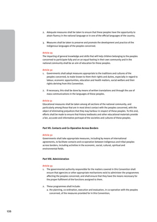 135 
2. Adequate measures shall be taken to ensure that these peoples have the opportunity to 
attain fluency in the national language or in one of the official languages of the country. 
3. Measures shall be taken to preserve and promote the development and practice of the 
indigenous languages of the peoples concerned. 
Article 29 
The imparting of general knowledge and skills that will help children belonging to the peoples 
concerned to participate fully and on an equal footing in their own community and in the 
national community shall be an aim of education for these peoples. 
Article 30 
1. Governments shall adopt measures appropriate to the traditions and cultures of the 
peoples concerned, to make known to them their rights and duties, especially in regard to 
labour, economic opportunities, education and health matters, social welfare and their 
rights deriving from this Convention. 
2. If necessary, this shall be done by means of written translations and through the use of 
mass communications in the languages of these peoples. 
Article 31 
Educational measures shall be taken among all sections of the national community, and 
particularly among those that are in most direct contact with the peoples concerned, with the 
object of eliminating prejudices that they may harbour in respect of these peoples. To this end, 
efforts shall be made to ensure that history textbooks and other educational materials provide 
a fair, accurate and informative portrayal of the societies and cultures of these peoples. 
Part VII. Contacts and Co-Operation Across Borders 
Article 32 
Governments shall take appropriate measures, including by means of international 
agreements, to facilitate contacts and co-operation between indigenous and tribal peoples 
across borders, including activities in the economic, social, cultural, spiritual and 
environmental fields. 
Part VIII. Administration 
Article 33 
1. The governmental authority responsible for the matters covered in this Convention shall 
ensure that agencies or other appropriate mechanisms exist to administer the programmes 
affecting the peoples concerned, and shall ensure that they have the means necessary for 
the proper fulfilment of the functions assigned to them. 
2. These programmes shall include: 
a. the planning, co-ordination, execution and evaluation, in co-operation with the peoples 
concerned, of the measures provided for in this Convention; 
 