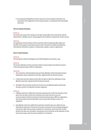 9 Annex II 
136 
b. the proposing of legislative and other measures to the competent authorities and 
supervision of the application of the measures taken, in co-operation with the peoples 
concerned. 
Part IX. General Provisions 
Article 34 
The nature and scope of the measures to be taken to give effect to this Convention shall be 
determined in a flexible manner, having regard to the conditions characteristic of each country. 
Article 35 
The application of the provisions of this Convention shall not adversely affect rights and 
benefits of the peoples concerned pursuant to other Conventions and Recommendations, 
international instruments, treaties, or national laws, awards, custom or agreements. 
Part X. Final Provisions 
Article 36 
This Convention revises the Indigenous and Tribal Populations Convention, 1957. 
Article 37 
The formal ratifications of this Convention shall be communicated to the Director-General 
of the International Labour Office for registration. 
Article 38 
1. This Convention shall be binding only upon those Members of the International Labour 
Organisation whose ratifications have been registered with the Director-General. 
2. It shall come into force twelve months after the date on which the ratifications of two 
Members have been registered with the Director-General. 
3. Thereafter, this Convention shall come into force for any Member twelve months after 
the date on which its ratification has been registered. 
Article 39 
1. A Member which has ratified this Convention may denounce it after the expiration of ten 
years from the date on which the Convention first comes into force, by an act 
communicated to the Director-General of the International Labour Office for registration. 
Such denunciation shall not take effect until one year after the date on which it is 
registered. 
2. Each Member which has ratified this Convention and which does not, within the year 
following the expiration of the period of ten years mentioned in the preceding paragraph, 
exercise the right of denunciation provided for in this Article, will be bound for another 
period of ten years and, thereafter, may denounce this Convention at the expiration of each 
period of ten years under the terms provided for in this Article. 
 