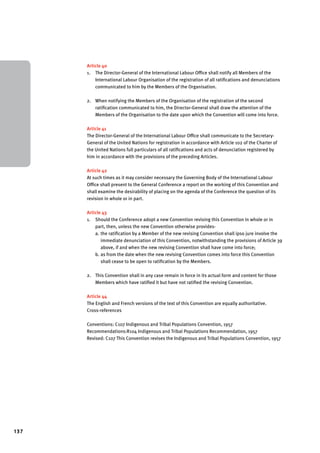 137 
Article 40 
1. The Director-General of the International Labour Office shall notify all Members of the 
International Labour Organisation of the registration of all ratifications and denunciations 
communicated to him by the Members of the Organisation. 
2. When notifying the Members of the Organisation of the registration of the second 
ratification communicated to him, the Director-General shall draw the attention of the 
Members of the Organisation to the date upon which the Convention will come into force. 
Article 41 
The Director-General of the International Labour Office shall communicate to the Secretary- 
General of the United Nations for registration in accordance with Article 102 of the Charter of 
the United Nations full particulars of all ratifications and acts of denunciation registered by 
him in accordance with the provisions of the preceding Articles. 
Article 42 
At such times as it may consider necessary the Governing Body of the International Labour 
Office shall present to the General Conference a report on the working of this Convention and 
shall examine the desirability of placing on the agenda of the Conference the question of its 
revision in whole or in part. 
Article 43 
1. Should the Conference adopt a new Convention revising this Convention in whole or in 
part, then, unless the new Convention otherwise provides-a. 
the ratification by a Member of the new revising Convention shall ipso jure involve the 
immediate denunciation of this Convention, notwithstanding the provisions of Article 39 
above, if and when the new revising Convention shall have come into force; 
b. as from the date when the new revising Convention comes into force this Convention 
shall cease to be open to ratification by the Members. 
2. This Convention shall in any case remain in force in its actual form and content for those 
Members which have ratified it but have not ratified the revising Convention. 
Article 44 
The English and French versions of the text of this Convention are equally authoritative. 
Cross-references 
Conventions: C107 Indigenous and Tribal Populations Convention, 1957 
Recommendations:R104 Indigenous and Tribal Populations Recommendation, 1957 
Revised: C107 This Convention revises the Indigenous and Tribal Populations Convention, 1957 
 