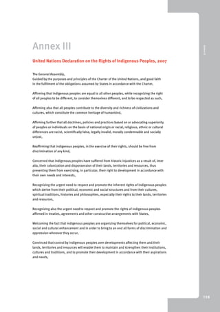 9 Annex III 
138 
Annex III 
United Nations Declaration on the Rights of Indigenous Peoples, 2007 
The General Assembly, 
Guided by the purposes and principles of the Charter of the United Nations, and good faith 
in the fulfilment of the obligations assumed by States in accordance with the Charter, 
Affirming that indigenous peoples are equal to all other peoples, while recognizing the right 
of all peoples to be different, to consider themselves different, and to be respected as such, 
Affirming also that all peoples contribute to the diversity and richness of civilizations and 
cultures, which constitute the common heritage of humankind, 
Affirming further that all doctrines, policies and practices based on or advocating superiority 
of peoples or individuals on the basis of national origin or racial, religious, ethnic or cultural 
differences are racist, scientifically false, legally invalid, morally condemnable and socially 
unjust, 
Reaffirming that indigenous peoples, in the exercise of their rights, should be free from 
discrimination of any kind, 
Concerned that indigenous peoples have suffered from historic injustices as a result of, inter 
alia, their colonization and dispossession of their lands, territories and resources, thus 
preventing them from exercising, in particular, their right to development in accordance with 
their own needs and interests, 
Recognizing the urgent need to respect and promote the inherent rights of indigenous peoples 
which derive from their political, economic and social structures and from their cultures, 
spiritual traditions, histories and philosophies, especially their rights to their lands, territories 
and resources, 
Recognizing also the urgent need to respect and promote the rights of indigenous peoples 
affirmed in treaties, agreements and other constructive arrangements with States, 
Welcoming the fact that indigenous peoples are organizing themselves for political, economic, 
social and cultural enhancement and in order to bring to an end all forms of discrimination and 
oppression wherever they occur, 
Convinced that control by indigenous peoples over developments affecting them and their 
lands, territories and resources will enable them to maintain and strengthen their institutions, 
cultures and traditions, and to promote their development in accordance with their aspirations 
and needs, 
 