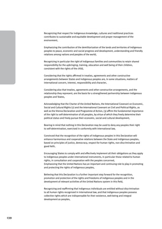 139 
Recognizing that respect for indigenous knowledge, cultures and traditional practices 
contributes to sustainable and equitable development and proper management of the 
environment, 
Emphasizing the contribution of the demilitarization of the lands and territories of indigenous 
peoples to peace, economic and social progress and development, understanding and friendly 
relations among nations and peoples of the world, 
Recognizing in particular the right of indigenous families and communities to retain shared 
responsibility for the upbringing, training, education and well being of their children, 
consistent with the rights of the child, 
Considering that the rights affirmed in treaties, agreements and other constructive 
arrangements between States and indigenous peoples are, in some situations, matters of 
international concern, interest, responsibility and character, 
Considering also that treaties, agreements and other constructive arrangements, and the 
relationship they represent, are the basis for a strengthened partnership between indigenous 
peoples and States, 
Acknowledging that the Charter of the United Nations, the International Covenant on Economic, 
Social and Cultural Rights (2) and the International Covenant on Civil and Political Rights, as 
well as the Vienna Declaration and Programme of Action, (3) affirm the fundamental importance 
of the right to self-determination of all peoples, by virtue of which they freely determine their 
political status and freely pursue their economic, social and cultural development, 
Bearing in mind that nothing in this Declaration may be used to deny any peoples their right 
to self-determination, exercised in conformity with international law, 
Convinced that the recognition of the rights of indigenous peoples in this Declaration will 
enhance harmonious and cooperative relations between the State and indigenous peoples, 
based on principles of justice, democracy, respect for human rights, non-discrimination and 
good faith, 
Encouraging States to comply with and effectively implement all their obligations as they apply 
to indigenous peoples under international instruments, in particular those related to human 
rights, in consultation and cooperation with the peoples concerned, 
Emphasizing that the United Nations has an important and continuing role to play in promoting 
and protecting the rights of indigenous peoples, 
Believing that this Declaration is a further important step forward for the recognition, 
promotion and protection of the rights and freedoms of indigenous peoples and in the 
development of relevant activities of the United Nations system in this field, 
Recognizing and reaffirming that indigenous individuals are entitled without discrimination 
to all human rights recognized in international law, and that indigenous peoples possess 
collective rights which are indispensable for their existence, well-being and integral 
development as peoples, 
 