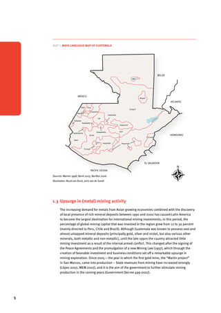 5 
Map 1. Maya language map of Guatemala Map MEXICO 
Map 1. Maya language map of Guatemala Map 2. Political MEXICO 
Map 1. Maya language map of Guatemala 
Sources: Warren 1998, Barié 2003, Barillas 2006 
Illustration: Ruud van Dorst, Joris van de Sandt 
Sources: Warren 1998, Barié 2003, Barillas 2006 
Illustration: Ruud van Dorst, Joris van de Sandt 
BELIZE 
EL SALVADOR 
HONDURAS 
PACIFIC OCEAN 
ATLANTIC 
MEXICO 
Sakapulteko 
Poqomchi’ 
Kaqchikel 
K’iche 
Popti’ 
Ixil 
Awakateko 
Tektiteko 
Sipakapense 
Mam 
Tz’utujil 
Uspanteko 
Poqomam 
Ch’orti’ 
Q’eqchi’ 
Mopan 
Itza 
Chuj 
Q’anjob’al 
Akateko 
Achi 
San Marcos 
Quetzaltenango 
Retalhuleu 
Sources: Warren 1998, Barié 2003, Barillas 2006 
Illustration: Ruud van Dorst, Joris van de Sandt 
BELIZE 
EL SALVADOR 
HONDURAS 
PACIFIC OCEAN 
ATLANTIC 
Sakapulteko 
Poqomchi’ 
Kaqchikel 
K’iche 
Popti’ 
Ixil 
Awakateko 
Tektiteko 
Sipakapense 
Mam 
Tz’utujil 
Uspanteko 
Poqomam 
Ch’orti’ 
Q’eqchi’ 
Mopan 
Itza 
Chuj 
Q’anjob’al 
Akateko 
Achi 
1.3 Upsurge in (metal) mining activity 
The increasing demand for metals from Asian growing economies combined with the discovery 
of local presence of rich mineral deposits between 1990 and 2000 has caused Latin America 
to become the largest destination for international mining investments; in this period, the 
percentage of global mining capital that was invested in the region grew from 12 to 30 percent 
(mainly directed to Peru, Chile and Brazil). Although Guatemala was known to possess vast and 
almost untapped mineral deposits (principally gold, silver and nickel, but also various other 
minerals, both metallic and non-metallic), until the late 1990s the country attracted little 
mining investment as a result of the internal armed conflict. This changed after the signing of 
the Peace Agreements and the promulgation of a new Mining Law (1997), which through the 
creation of favorable investment and business conditions set off a remarkable upsurge in 
mining exploration. Since 2005 – the year in which the first gold mine, the “Marlin project” 
in San Marcos, came into production – State revenues from mining have increased strongly 
(López 2007; MEM 2007), and it is the aim of the government to further stimulate mining 
production in the coming years (Government Decree 499-2007). 
 
