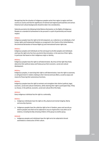 9 Annex III 
140 
Recognizing that the situation of indigenous peoples varies from region to region and from 
country to country and that the significance of national and regional particularities and various 
historical and cultural backgrounds should be taken into consideration, 
Solemnly proclaims the following United Nations Declaration on the Rights of Indigenous 
Peoples as a standard of achievement to be pursued in a spirit of partnership and mutual 
respect: 
Article 1 
Indigenous peoples have the right to the full enjoyment, as a collective or as individuals, of all 
human rights and fundamental freedoms as recognized in the Charter of the United Nations, 
the Universal Declaration of Human Rights (4) and international human rights law. 
Article 2 
Indigenous peoples and individuals are free and equal to all other peoples and individuals 
and have the right to be free from any kind of discrimination, in the exercise of their rights, 
in particular that based on their indigenous origin or identity. 
Article 3 
Indigenous peoples have the right to self-determination. By virtue of that right they freely 
determine their political status and freely pursue their economic, social and cultural 
development. 
Article 4 
Indigenous peoples, in exercising their right to self-determination, have the right to autonomy 
or self-government in matters relating to their internal and local affairs, as well as ways and 
means for financing their autonomous functions. 
Article 5 
Indigenous peoples have the right to maintain and strengthen their distinct political, legal, 
economic, social and cultural institutions, while retaining their right to participate fully, if they 
so choose, in the political, economic, social and cultural life of the State. 
Article 6 
Every indigenous individual has the right to a nationality. 
Article 7 
1. Indigenous individuals have the rights to life, physical and mental integrity, liberty 
and security of person. 
2. Indigenous peoples have the collective right to live in freedom, peace and security as 
distinct peoples and shall not be subjected to any act of genocide or any other act of 
violence, including forcibly removing children of the group to another group. 
Article 8 
1. Indigenous peoples and individuals have the right not to be subjected to forced 
assimilation or destruction of their culture. 
 