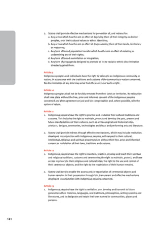 141 
2. States shall provide effective mechanisms for prevention of, and redress for: 
a. Any action which has the aim or effect of depriving them of their integrity as distinct 
peoples, or of their cultural values or ethnic identities; 
b. Any action which has the aim or effect of dispossessing them of their lands, territories 
or resources; 
c. Any form of forced population transfer which has the aim or effect of violating or 
undermining any of their rights; 
d. Any form of forced assimilation or integration; 
e. Any form of propaganda designed to promote or incite racial or ethnic discrimination 
directed against them. 
Article 9 
Indigenous peoples and individuals have the right to belong to an indigenous community or 
nation, in accordance with the traditions and customs of the community or nation concerned. 
No discrimination of any kind may arise from the exercise of such a right. 
Article 10 
Indigenous peoples shall not be forcibly removed from their lands or territories. No relocation 
shall take place without the free, prior and informed consent of the indigenous peoples 
concerned and after agreement on just and fair compensation and, where possible, with the 
option of return. 
Article 11 
1. Indigenous peoples have the right to practice and revitalize their cultural traditions and 
customs. This includes the right to maintain, protect and develop the past, present and 
future manifestations of their cultures, such as archaeological and historical sites, 
artefacts, designs, ceremonies, technologies and visual and performing arts and literature. 
2. States shall provide redress through effective mechanisms, which may include restitution, 
developed in conjunction with indigenous peoples, with respect to their cultural, 
intellectual, religious and spiritual property taken without their free, prior and informed 
consent or in violation of their laws, traditions and customs. 
Article 12 
1. Indigenous peoples have the right to manifest, practice, develop and teach their spiritual 
and religious traditions, customs and ceremonies; the right to maintain, protect, and have 
access in privacy to their religious and cultural sites; the right to the use and control of 
their ceremonial objects; and the right to the repatriation of their human remains. 
2. States shall seek to enable the access and/or repatriation of ceremonial objects and 
human remains in their possession through fair, transparent and effective mechanisms 
developed in conjunction with indigenous peoples concerned. 
Article 13 
1. Indigenous peoples have the right to revitalize, use, develop and transmit to future 
generations their histories, languages, oral traditions, philosophies, writing systems and 
literatures, and to designate and retain their own names for communities, places and 
persons. 
 