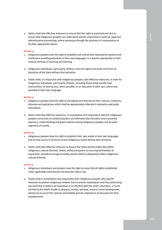 9 Annex III 
142 
2. States shall take effective measures to ensure that this right is protected and also to 
ensure that indigenous peoples can understand and be understood in political, legal and 
administrative proceedings, where necessary through the provision of interpretation or 
by other appropriate means. 
Article 14 
1. Indigenous peoples have the right to establish and control their educational systems and 
institutions providing education in their own languages, in a manner appropriate to their 
cultural methods of teaching and learning. 
2. Indigenous individuals, particularly children, have the right to all levels and forms of 
education of the State without discrimination. 
3. States shall, in conjunction with indigenous peoples, take effective measures, in order for 
indigenous individuals, particularly children, including those living outside their 
communities, to have access, when possible, to an education in their own culture and 
provided in their own language. 
Article 15 
1. Indigenous peoples have the right to the dignity and diversity of their cultures, traditions, 
histories and aspirations which shall be appropriately reflected in education and public 
information. 
2. States shall take effective measures, in consultation and cooperation with the indigenous 
peoples concerned, to combat prejudice and eliminate discrimination and to promote 
tolerance, understanding and good relations among indigenous peoples and all other 
segments of society. 
Article 16 
1. Indigenous peoples have the right to establish their own media in their own languages 
and to have access to all forms of non-indigenous media without discrimination. 
2. States shall take effective measures to ensure that State-owned media duly reflect 
indigenous cultural diversity. States, without prejudice to ensuring full freedom of 
expression, should encourage privately owned media to adequately reflect indigenous 
cultural diversity. 
Article 17 
1. Indigenous individuals and peoples have the right to enjoy fully all rights established 
under applicable international and domestic labour law. 
2. States shall in consultation and cooperation with indigenous peoples take specific 
measures to protect indigenous children from economic exploitation and from performing 
any work that is likely to be hazardous or to interfere with the child’s education, or to be 
harmful to the child’s health or physical, mental, spiritual, moral or social development, 
taking into account their special vulnerability and the importance of education for their 
empowerment. 
 