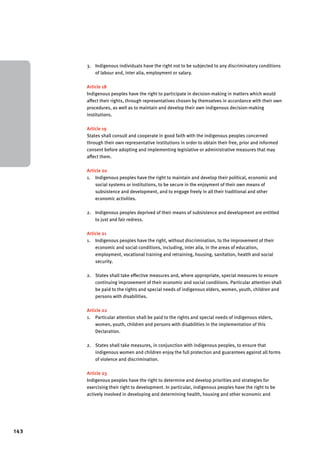 143 
3. Indigenous individuals have the right not to be subjected to any discriminatory conditions 
of labour and, inter alia, employment or salary. 
Article 18 
Indigenous peoples have the right to participate in decision-making in matters which would 
affect their rights, through representatives chosen by themselves in accordance with their own 
procedures, as well as to maintain and develop their own indigenous decision-making 
institutions. 
Article 19 
States shall consult and cooperate in good faith with the indigenous peoples concerned 
through their own representative institutions in order to obtain their free, prior and informed 
consent before adopting and implementing legislative or administrative measures that may 
affect them. 
Article 20 
1. Indigenous peoples have the right to maintain and develop their political, economic and 
social systems or institutions, to be secure in the enjoyment of their own means of 
subsistence and development, and to engage freely in all their traditional and other 
economic activities. 
2. Indigenous peoples deprived of their means of subsistence and development are entitled 
to just and fair redress. 
Article 21 
1. Indigenous peoples have the right, without discrimination, to the improvement of their 
economic and social conditions, including, inter alia, in the areas of education, 
employment, vocational training and retraining, housing, sanitation, health and social 
security. 
2. States shall take effective measures and, where appropriate, special measures to ensure 
continuing improvement of their economic and social conditions. Particular attention shall 
be paid to the rights and special needs of indigenous elders, women, youth, children and 
persons with disabilities. 
Article 22 
1. Particular attention shall be paid to the rights and special needs of indigenous elders, 
women, youth, children and persons with disabilities in the implementation of this 
Declaration. 
2. States shall take measures, in conjunction with indigenous peoples, to ensure that 
indigenous women and children enjoy the full protection and guarantees against all forms 
of violence and discrimination. 
Article 23 
Indigenous peoples have the right to determine and develop priorities and strategies for 
exercising their right to development. In particular, indigenous peoples have the right to be 
actively involved in developing and determining health, housing and other economic and 
 