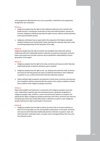 9 Annex III 
144 
social programmes affecting them and, as far as possible, to administer such programmes 
through their own institutions. 
Article 24 
1. Indigenous peoples have the right to their traditional medicines and to maintain their 
health practices, including the conservation of their vital medicinal plants, animals and 
minerals. Indigenous individuals also have the right to access, without any discrimination, 
to all social and health services. 
2. Indigenous individuals have an equal right to the enjoyment of the highest attainable 
standard of physical and mental health. States shall take the necessary steps with a view 
to achieving progressively the full realization of this right. 
Article 25 
Indigenous peoples have the right to maintain and strengthen their distinctive spiritual 
relationship with their traditionally owned or otherwise occupied and used lands, territories, 
waters and coastal seas and other resources and to uphold their responsibilities to future 
generations in this regard. 
Article 26 
1. Indigenous peoples have the right to the lands, territories and resources which they have 
traditionally owned, occupied or otherwise used or acquired. 
2. Indigenous peoples have the right to own, use, develop and control the lands, territories 
and resources that they possess by reason of traditional ownership or other traditional 
occupation or use, as well as those which they have otherwise acquired. 
3. States shall give legal recognition and protection to these lands, territories and resources. 
Such recognition shall be conducted with due respect to the customs, traditions and land 
tenure systems of the indigenous peoples concerned. 
Article 27 
States shall establish and implement, in conjunction with indigenous peoples concerned, 
a fair, independent, impartial, open and transparent process, giving due recognition to 
indigenous peoples’ laws, traditions, customs and land tenure systems, to recognize and 
adjudicate the rights of indigenous peoples pertaining to their lands, territories and resources, 
including those which were traditionally owned or otherwise occupied or used. Indigenous 
peoples shall have the right to participate in this process. 
Article 28 
1. Indigenous peoples have the right to redress, by means that can include restitution or, 
when this is not possible, just, fair and equitable compensation, for the lands, territories 
and resources which they have traditionally owned or otherwise occupied or used, and 
which have been confiscated, taken, occupied, used or damaged without their free, prior 
and informed consent. 
 