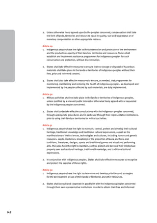 145 
2. Unless otherwise freely agreed upon by the peoples concerned, compensation shall take 
the form of lands, territories and resources equal in quality, size and legal status or of 
monetary compensation or other appropriate redress. 
Article 29 
1. Indigenous peoples have the right to the conservation and protection of the environment 
and the productive capacity of their lands or territories and resources. States shall 
establish and implement assistance programmes for indigenous peoples for such 
conservation and protection, without discrimination. 
2. States shall take effective measures to ensure that no storage or disposal of hazardous 
materials shall take place in the lands or territories of indigenous peoples without their 
free, prior and informed consent. 
3. States shall also take effective measures to ensure, as needed, that programmes for 
monitoring, maintaining and restoring the health of indigenous peoples, as developed and 
implemented by the peoples affected by such materials, are duly implemented. 
Article 30 
1. Military activities shall not take place in the lands or territories of indigenous peoples, 
unless justified by a relevant public interest or otherwise freely agreed with or requested 
by the indigenous peoples concerned. 
2. States shall undertake effective consultations with the indigenous peoples concerned, 
through appropriate procedures and in particular through their representative institutions, 
prior to using their lands or territories for military activities. 
Article 31 
1. Indigenous peoples have the right to maintain, control, protect and develop their cultural 
heritage, traditional knowledge and traditional cultural expressions, as well as the 
manifestations of their sciences, technologies and cultures, including human and genetic 
resources, seeds, medicines, knowledge of the properties of fauna and flora, oral 
traditions, literatures, designs, sports and traditional games and visual and performing 
arts. They also have the right to maintain, control, protect and develop their intellectual 
property over such cultural heritage, traditional knowledge, and traditional cultural 
expressions. 
2. In conjunction with indigenous peoples, States shall take effective measures to recognize 
and protect the exercise of these rights. 
Article 32 
1. Indigenous peoples have the right to determine and develop priorities and strategies 
for the development or use of their lands or territories and other resources. 
2. States shall consult and cooperate in good faith with the indigenous peoples concerned 
through their own representative institutions in order to obtain their free and informed 
 