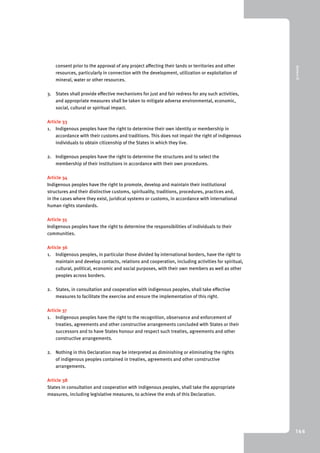 9 Annex III 
146 
consent prior to the approval of any project affecting their lands or territories and other 
resources, particularly in connection with the development, utilization or exploitation of 
mineral, water or other resources. 
3. States shall provide effective mechanisms for just and fair redress for any such activities, 
and appropriate measures shall be taken to mitigate adverse environmental, economic, 
social, cultural or spiritual impact. 
Article 33 
1. Indigenous peoples have the right to determine their own identity or membership in 
accordance with their customs and traditions. This does not impair the right of indigenous 
individuals to obtain citizenship of the States in which they live. 
2. Indigenous peoples have the right to determine the structures and to select the 
membership of their institutions in accordance with their own procedures. 
Article 34 
Indigenous peoples have the right to promote, develop and maintain their institutional 
structures and their distinctive customs, spirituality, traditions, procedures, practices and, 
in the cases where they exist, juridical systems or customs, in accordance with international 
human rights standards. 
Article 35 
Indigenous peoples have the right to determine the responsibilities of individuals to their 
communities. 
Article 36 
1. Indigenous peoples, in particular those divided by international borders, have the right to 
maintain and develop contacts, relations and cooperation, including activities for spiritual, 
cultural, political, economic and social purposes, with their own members as well as other 
peoples across borders. 
2. States, in consultation and cooperation with indigenous peoples, shall take effective 
measures to facilitate the exercise and ensure the implementation of this right. 
Article 37 
1. Indigenous peoples have the right to the recognition, observance and enforcement of 
treaties, agreements and other constructive arrangements concluded with States or their 
successors and to have States honour and respect such treaties, agreements and other 
constructive arrangements. 
2. Nothing in this Declaration may be interpreted as diminishing or eliminating the rights 
of indigenous peoples contained in treaties, agreements and other constructive 
arrangements. 
Article 38 
States in consultation and cooperation with indigenous peoples, shall take the appropriate 
measures, including legislative measures, to achieve the ends of this Declaration. 
 