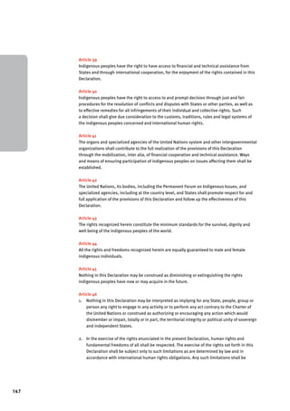 147 
Article 39 
Indigenous peoples have the right to have access to financial and technical assistance from 
States and through international cooperation, for the enjoyment of the rights contained in this 
Declaration. 
Article 40 
Indigenous peoples have the right to access to and prompt decision through just and fair 
procedures for the resolution of conflicts and disputes with States or other parties, as well as 
to effective remedies for all infringements of their individual and collective rights. Such 
a decision shall give due consideration to the customs, traditions, rules and legal systems of 
the indigenous peoples concerned and international human rights. 
Article 41 
The organs and specialized agencies of the United Nations system and other intergovernmental 
organizations shall contribute to the full realization of the provisions of this Declaration 
through the mobilization, inter alia, of financial cooperation and technical assistance. Ways 
and means of ensuring participation of indigenous peoples on issues affecting them shall be 
established. 
Article 42 
The United Nations, its bodies, including the Permanent Forum on Indigenous Issues, and 
specialized agencies, including at the country level, and States shall promote respect for and 
full application of the provisions of this Declaration and follow up the effectiveness of this 
Declaration. 
Article 43 
The rights recognized herein constitute the minimum standards for the survival, dignity and 
well being of the indigenous peoples of the world. 
Article 44 
All the rights and freedoms recognized herein are equally guaranteed to male and female 
indigenous individuals. 
Article 45 
Nothing in this Declaration may be construed as diminishing or extinguishing the rights 
indigenous peoples have now or may acquire in the future. 
Article 46 
1. Nothing in this Declaration may be interpreted as implying for any State, people, group or 
person any right to engage in any activity or to perform any act contrary to the Charter of 
the United Nations or construed as authorizing or encouraging any action which would 
dismember or impair, totally or in part, the territorial integrity or political unity of sovereign 
and independent States. 
2. In the exercise of the rights enunciated in the present Declaration, human rights and 
fundamental freedoms of all shall be respected. The exercise of the rights set forth in this 
Declaration shall be subject only to such limitations as are determined by law and in 
accordance with international human rights obligations. Any such limitations shall be 
 